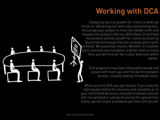 Working with DCA
                     Catalyzing top line growth for clients is what we
              thrive on: delivering your best case and winning face,
              encourage your people to move the needle north and
               sharpen the product offering. DCA (Dean Crutchfield
                   Associates) achieve growth for clients by tailoring
                  brand-led techniques that are uniquely participant
              centered. We guarantee results. Whether it’s a better
               pitch, winning new mandates, a better team or more
                    fees, you will find our fee in your business within
                                                                weeks.

                      DCA programs have been thoroughly tested and
                       proven with start-ups and the world’s greatest
                           brands, uniquely adding immediate value.

                 When you hire DCA, you get results. If you have the
                right people attend the sessions and complete all of
              your committed decisions and pilot initiatives and are
              still not satisfied or seeing results by the agreed time
              frame, we will coach and advise you free until you do!


Dean Crutchfield Associates
 