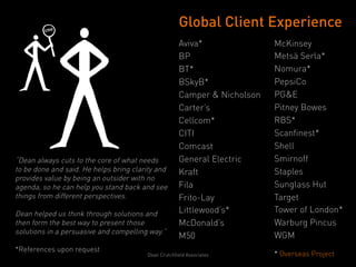 Global Client Experience
                                                     Aviva*               McKinsey
                                                     BP                   Metsä Serla*
                                                     BT*                  Nomura*
                                                     BSkyB*               PepsiCo
                                                     Camper & Nicholson   PG&E
                                                     Carter’s             Pitney Bowes
                                                     Cellcom*             RBS*
                                                     CITI                 Scanfinest*
                                                     Comcast              Shell
“Dean always cuts to the core of what needs          General Electric     Smirnoff
to be done and said. He helps bring clarity and      Kraft                Staples
provides value by being an outsider with no
agenda, so he can help you stand back and see        Fila                 Sunglass Hut
things from different perspectives.                  Frito-Lay            Target
Dean helped us think through solutions and           Littlewood’s*        Tower of London*
then form the best way to present those              McDonald’s           Warburg Pincus
solutions in a persuasive and compelling way.”
                                                     M50                  WGM
*References upon request
                                        Dean Crutchfield Associates       * Overseas Project
                                                                          	
  
 