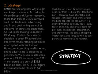 2. Strategy
CMOs are seeking new ways to get                    That doesn’t mean TV advertising is
and keep customers. According to                    dead, far from it, it just the “traditional
Verse Group and Jupiter research,                   part”. Today we have affordable and
more than 60% of CMOs surveyed                      reliable technology and orchestrated
                                                    media to tap into the consumer, it’s
said that traditional advertising
                                                    opened what we can see, hear, taste,
and brand positioning are not as                    touch and smell all sorts of tools for
effective for attracting customers.                 pre-event anticipation, preparation,
So CMOs are looking to improve                      and experience; the actual shopping,
CPM, e.g., Reckitt-Benckiser’s                      interactions, and flow; as well as post-
decision to boost TV advertising                    purchase memories and rewards
effectiveness by ramping up online
video spend with the likes of
Hulu.com. According to eMarketer,
online advertising is expected to
generate $39.5 billion in sales this
year — a 23.3% increase from 2011
— compared to a sum of $33.8
billion on print. By 2013 that figure
is estimated to be closer to $43
                                  Dean Crutchfield Associates
billion.
 