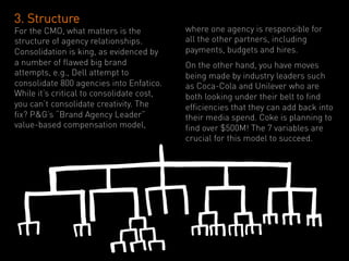 3. Structure
For the CMO, what matters is the           where one agency is responsible for
structure of agency relationships.         all the other partners, including
Consolidation is king, as evidenced by     payments, budgets and hires.
a number of flawed big brand               On the other hand, you have moves
attempts, e.g., Dell attempt to            being made by industry leaders such
consolidate 800 agencies into Enfatico.    as Coca-Cola and Unilever who are
While it’s critical to consolidate cost,   both looking under their belt to find
you can’t consolidate creativity. The      efficiencies that they can add back into
fix? P&G’s “Brand Agency Leader”           their media spend. Coke is planning to
value-based compensation model,            find over $500M! The 7 variables are
                                           crucial for this model to succeed.
 