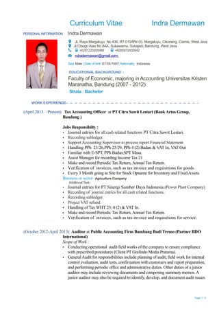 Curriculum Vitae Indra Dermawan
PERSONAL INFORMATION Indra Dermawan
JL.Raya Margaluyu No 436, RT 010/RW 03, Margaluyu, Cikoneng, Ciamis, West Java
Jl.Cibogo Atas No 84A, Sukawarna, Sukajadi, Bandung, West Java
+6281220205068 +6285872002042
ndradermawan@gmail.com
Sex Male | Date of birth 07/05/1987| Nationality Indonesia
EDUCATIONAL BACKGROUND :
Faculty of Economic, majoring in Accounting Universitas Kristen
Maranatha, Bandung (2007 - 2012)
Strata : Bachelor
WORK EXPERIENCE
(April 2013 – Present) TaxAccounting Officer at PT Citra Sawit Lestari (BankArtos Group,
Bandung )
Jobs Responsibilty :
▪ Journal entries for all cash related functions PT Citra Sawit Lestari.
▪ Recording subledger.
▪ SupportAccounting Supervisor to process report Financial Statement
▪ Handling PPh 23/26,PPh 25/29, PPh 4 (2) Badan & VAT In, VAT Out
▪ Familiar with E-SPT, PPh Badan,SPT Masa.
▪ Assist Manager for recording Income Tax 21
▪ Make and record Periodic Tax Return,Annual Tax Return.
▪ Verification of invoices, such as tax invoice and requisitions for goods.
▪ Every 3 Month going to Site for Stock Opname for Inventory and FixedAssets
Business or sector Agriculture Company
Additional Task :
▪ Journal entries for PT Sinergi Sumber Daya Indonesia.(Power Plant Company)
▪ Recording of journal entries for all cash related functions.
▪ Recording subledger.
▪ Project VAT refund.
▪ Handling of Tax WHT 23, 4 (2) & VAT In.
▪ Make and record Periodic Tax Return,Annual Tax Return.
▪ Verification of invoices, such as tax invoice and requisitions for service.
(October 2012-April 2013) Auditor at PublicAccounting Firm Bambang Budi Tresno (Partner BDO
International)
Scope of Work :
▪ Conducting operational audit field works of the company to ensure compliance
with prescribed procedures (Client PT Grafindo Media Pratama).
▪ GeneralAudit for responsibilities include planning of audit, field work for internal
control evaluation, audit tests, confirmation with customers and report preparation,
and performing periodic office and administrative duties. Other duties of a junior
auditor may include reviewing documents and composing summary memos. A
junior auditor may also be required to identify, develop, and document audit issues
Page 1 / 5
 