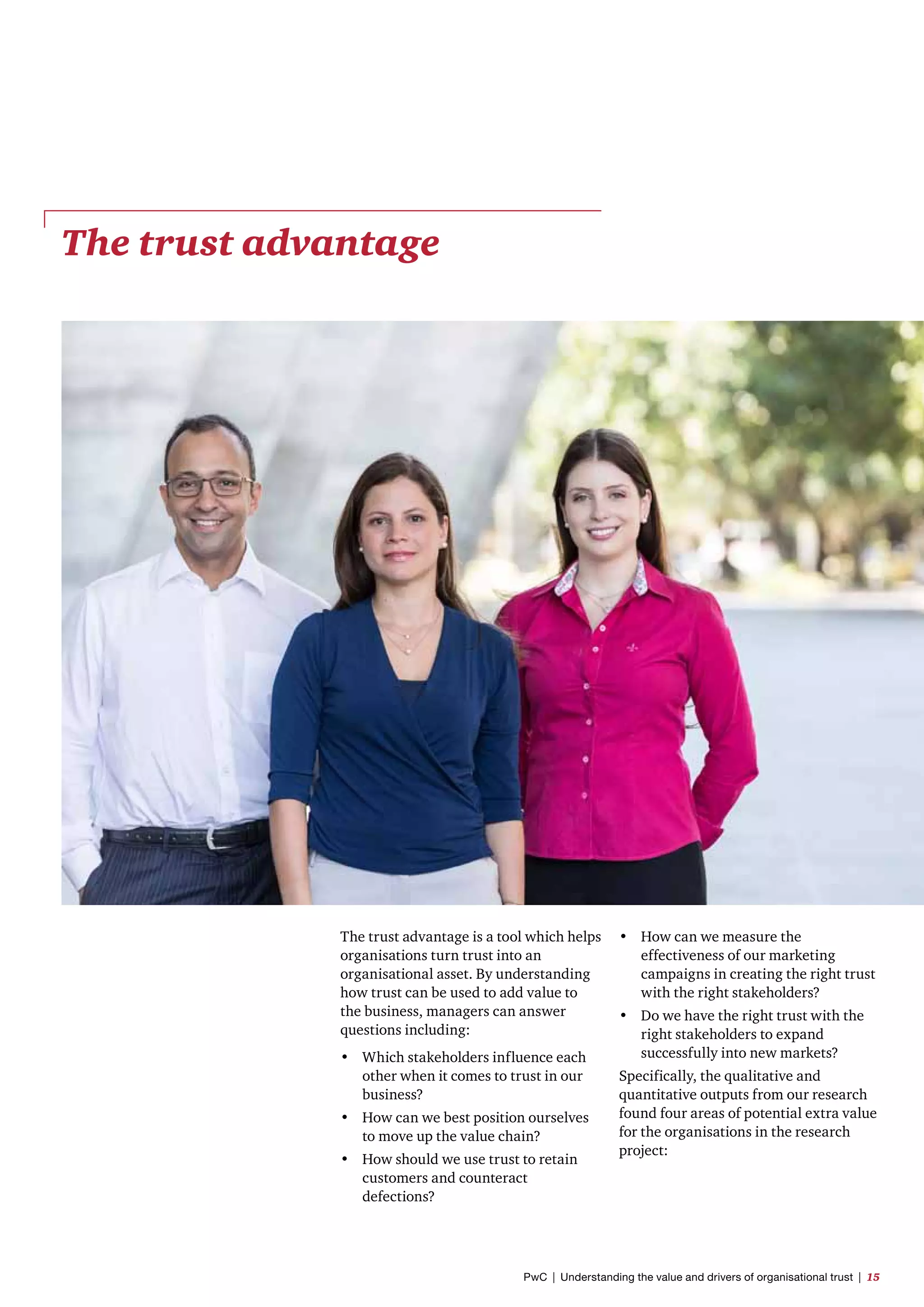 The trust advantage
The trust advantage is a tool which helps
organisations turn trust into an
organisational asset. By understanding
how trust can be used to add value to
the business, managers can answer
questions including:
•	 Which stakeholders influence each
other when it comes to trust in our
business?
•	 How can we best position ourselves
to move up the value chain?
•	 How should we use trust to retain
customers and counteract
defections?
•	 How can we measure the
effectiveness of our marketing
campaigns in creating the right trust
with the right stakeholders?
•	 Do we have the right trust with the
right stakeholders to expand
successfully into new markets?
Specifically, the qualitative and
quantitative outputs from our research
found four areas of potential extra value
for the organisations in the research
project:
PwC  |  Understanding the value and drivers of organisational trust  |  15
 