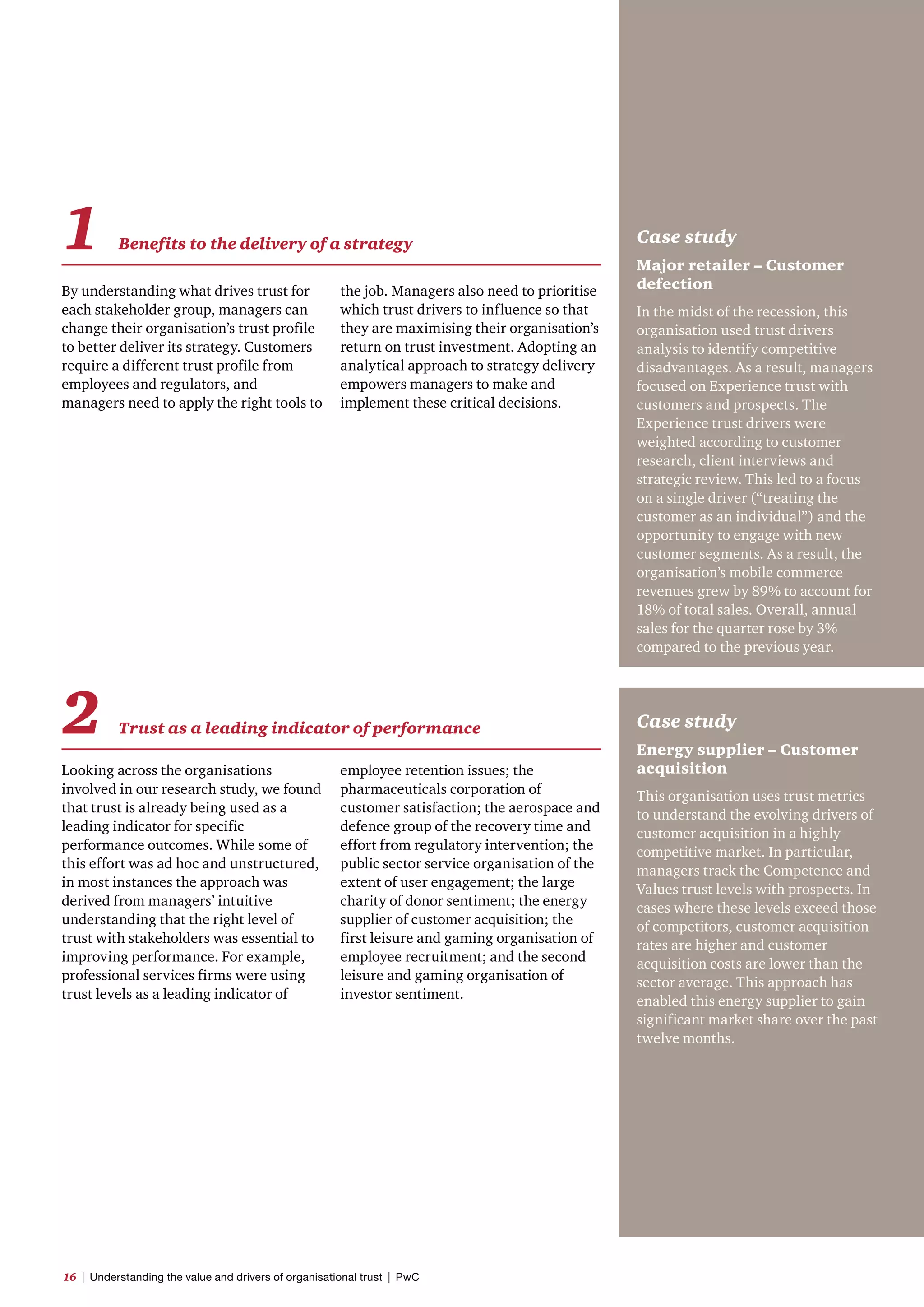 By understanding what drives trust for
each stakeholder group, managers can
change their organisation’s trust profile
to better deliver its strategy. Customers
require a different trust profile from
employees and regulators, and
managers need to apply the right tools to
Looking across the organisations
involved in our research study, we found
that trust is already being used as a
leading indicator for specific
performance outcomes. While some of
this effort was ad hoc and unstructured,
in most instances the approach was
derived from managers’ intuitive
understanding that the right level of
trust with stakeholders was essential to
improving performance. For example,
professional services firms were using
trust levels as a leading indicator of
Case study
Major retailer – Customer
defection
In the midst of the recession, this
organisation used trust drivers
analysis to identify competitive
disadvantages. As a result, managers
focused on Experience trust with
customers and prospects. The
Experience trust drivers were
weighted according to customer
research, client interviews and
strategic review. This led to a focus
on a single driver (“treating the
customer as an individual”) and the
opportunity to engage with new
customer segments. As a result, the
organisation’s mobile commerce
revenues grew by 89% to account for
18% of total sales. Overall, annual
sales for the quarter rose by 3%
compared to the previous year.
Case study
Energy supplier – Customer
acquisition
This organisation uses trust metrics
to understand the evolving drivers of
customer acquisition in a highly
competitive market. In particular,
managers track the Competence and
Values trust levels with prospects. In
cases where these levels exceed those
of competitors, customer acquisition
rates are higher and customer
acquisition costs are lower than the
sector average. This approach has
enabled this energy supplier to gain
significant market share over the past
twelve months.
employee retention issues; the
pharmaceuticals corporation of
customer satisfaction; the aerospace and
defence group of the recovery time and
effort from regulatory intervention; the
public sector service organisation of the
extent of user engagement; the large
charity of donor sentiment; the energy
supplier of customer acquisition; the
first leisure and gaming organisation of
employee recruitment; and the second
leisure and gaming organisation of
investor sentiment.
the job. Managers also need to prioritise
which trust drivers to influence so that
they are maximising their organisation’s
return on trust investment. Adopting an
analytical approach to strategy delivery
empowers managers to make and
implement these critical decisions.
1 Benefits to the delivery of a strategy
2 Trust as a leading indicator of performance
16  |  Understanding the value and drivers of organisational trust  |  PwC
 