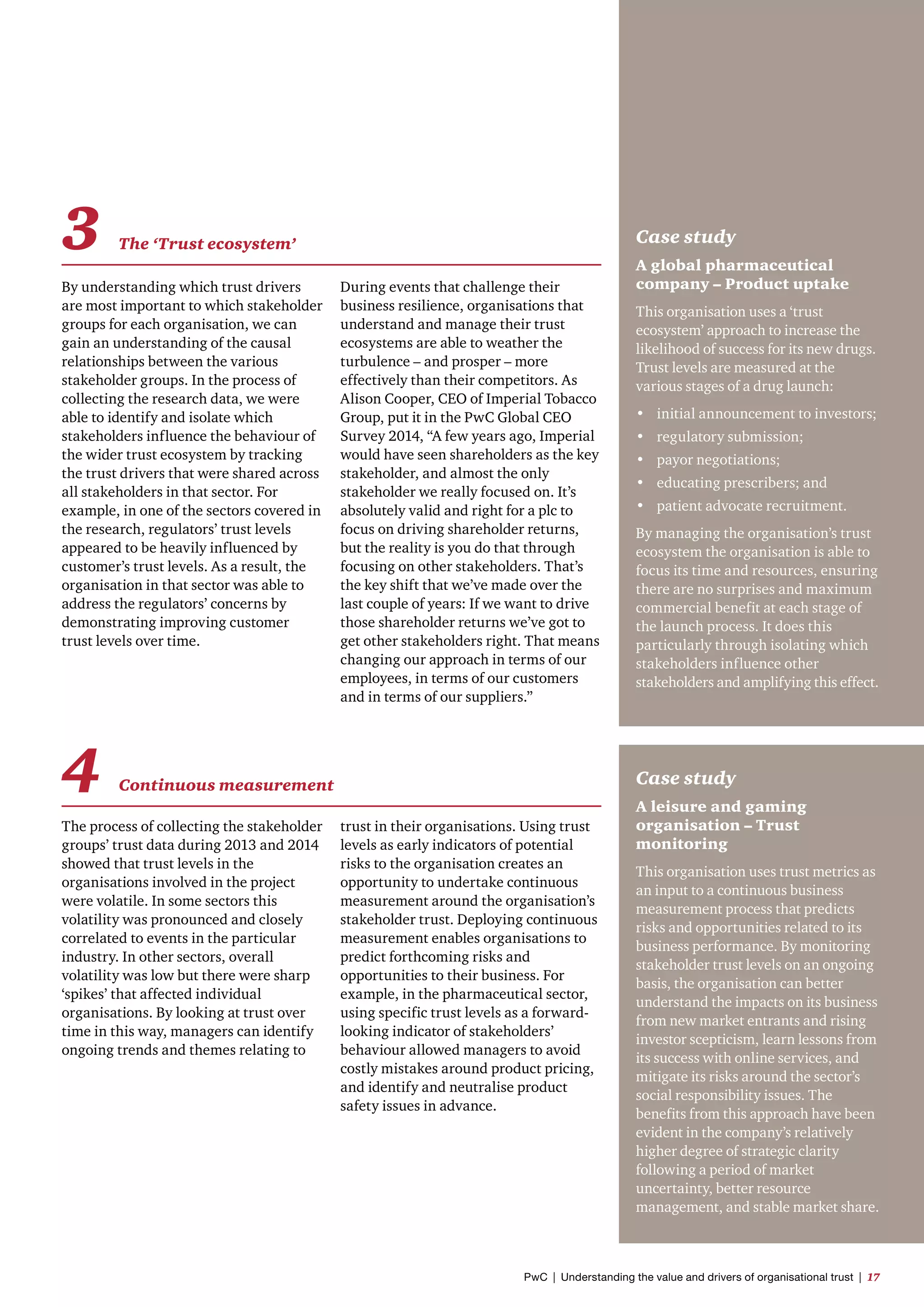 By understanding which trust drivers
are most important to which stakeholder
groups for each organisation, we can
gain an understanding of the causal
relationships between the various
stakeholder groups. In the process of
collecting the research data, we were
able to identify and isolate which
stakeholders influence the behaviour of
the wider trust ecosystem by tracking
the trust drivers that were shared across
all stakeholders in that sector. For
example, in one of the sectors covered in
the research, regulators’ trust levels
appeared to be heavily influenced by
customer’s trust levels. As a result, the
organisation in that sector was able to
address the regulators’ concerns by
demonstrating improving customer
trust levels over time.
The process of collecting the stakeholder
groups’ trust data during 2013 and 2014
showed that trust levels in the
organisations involved in the project
were volatile. In some sectors this
volatility was pronounced and closely
correlated to events in the particular
industry. In other sectors, overall
volatility was low but there were sharp
‘spikes’ that affected individual
organisations. By looking at trust over
time in this way, managers can identify
ongoing trends and themes relating to
Case study
A global pharmaceutical
company – Product uptake
This organisation uses a ‘trust
ecosystem’ approach to increase the
likelihood of success for its new drugs.
Trust levels are measured at the
various stages of a drug launch:
•	 initial announcement to investors;
•	 regulatory submission;
•	 payor negotiations;
•	 educating prescribers; and
•	 patient advocate recruitment.
By managing the organisation’s trust
ecosystem the organisation is able to
focus its time and resources, ensuring
there are no surprises and maximum
commercial benefit at each stage of
the launch process. It does this
particularly through isolating which
stakeholders influence other
stakeholders and amplifying this effect.
Case study
A leisure and gaming
organisation – Trust
monitoring
This organisation uses trust metrics as
an input to a continuous business
measurement process that predicts
risks and opportunities related to its
business performance. By monitoring
stakeholder trust levels on an ongoing
basis, the organisation can better
understand the impacts on its business
from new market entrants and rising
investor scepticism, learn lessons from
its success with online services, and
mitigate its risks around the sector’s
social responsibility issues. The
benefits from this approach have been
evident in the company’s relatively
higher degree of strategic clarity
following a period of market
uncertainty, better resource
management, and stable market share.
During events that challenge their
business resilience, organisations that
understand and manage their trust
ecosystems are able to weather the
turbulence – and prosper – more
effectively than their competitors. As
Alison Cooper, CEO of Imperial Tobacco
Group, put it in the PwC Global CEO
Survey 2014, “A few years ago, Imperial
would have seen shareholders as the key
stakeholder, and almost the only
stakeholder we really focused on. It’s
absolutely valid and right for a plc to
focus on driving shareholder returns,
but the reality is you do that through
focusing on other stakeholders. That’s
the key shift that we’ve made over the
last couple of years: If we want to drive
those shareholder returns we’ve got to
get other stakeholders right. That means
changing our approach in terms of our
employees, in terms of our customers
and in terms of our suppliers.”
trust in their organisations. Using trust
levels as early indicators of potential
risks to the organisation creates an
opportunity to undertake continuous
measurement around the organisation’s
stakeholder trust. Deploying continuous
measurement enables organisations to
predict forthcoming risks and
opportunities to their business. For
example, in the pharmaceutical sector,
using specific trust levels as a forward-
looking indicator of stakeholders’
behaviour allowed managers to avoid
costly mistakes around product pricing,
and identify and neutralise product
safety issues in advance.
3 The ‘Trust ecosystem’
4 Continuous measurement
PwC  |  Understanding the value and drivers of organisational trust  |  17
 