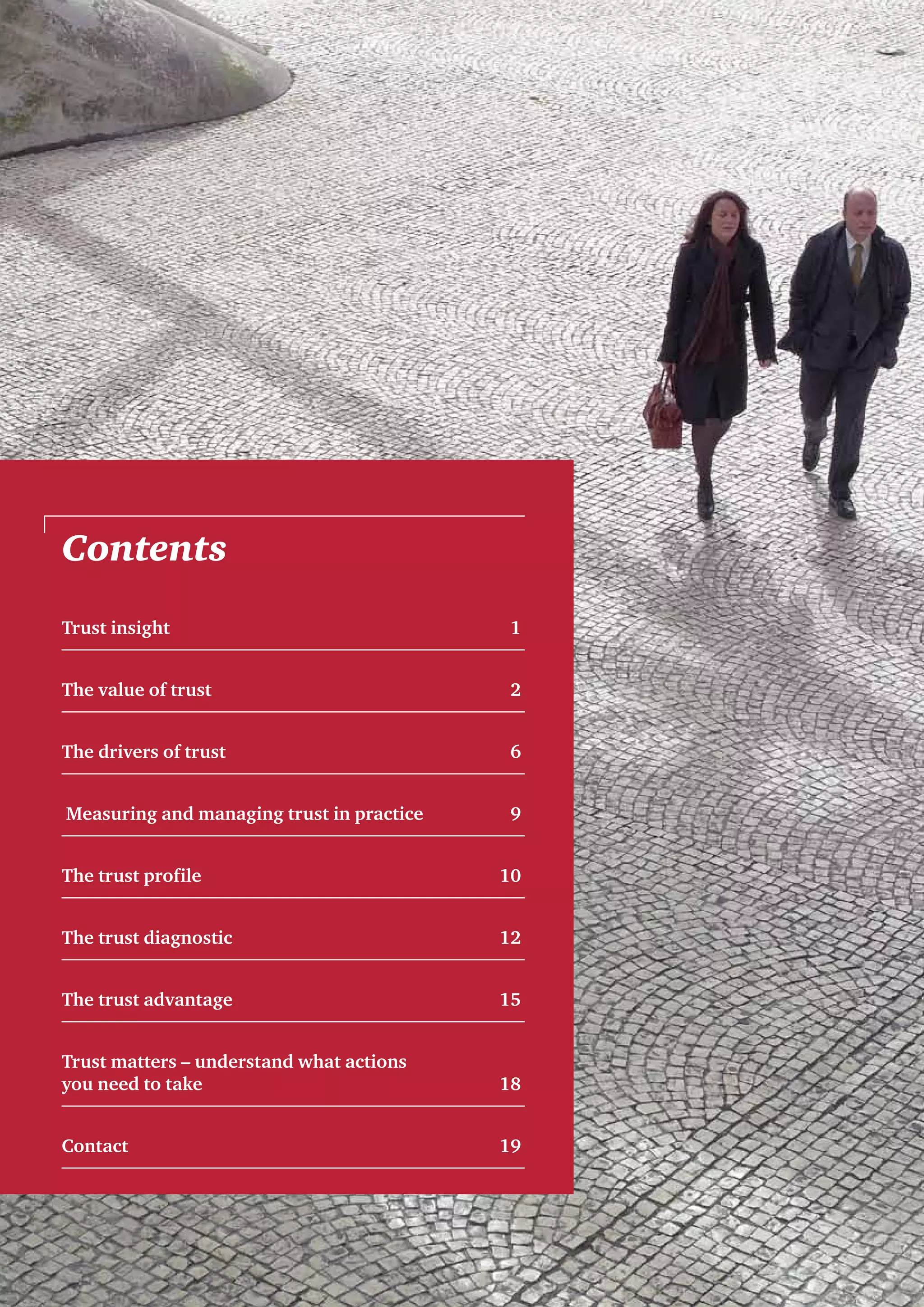 Trust insight	 1
The value of trust	 2
The drivers of trust	 6
Measuring and managing trust in practice	 9
The trust profile	 10
The trust diagnostic	 12
The trust advantage	 15
Trust matters – understand what actions
you need to take	 18
Contact	19
Contents
 