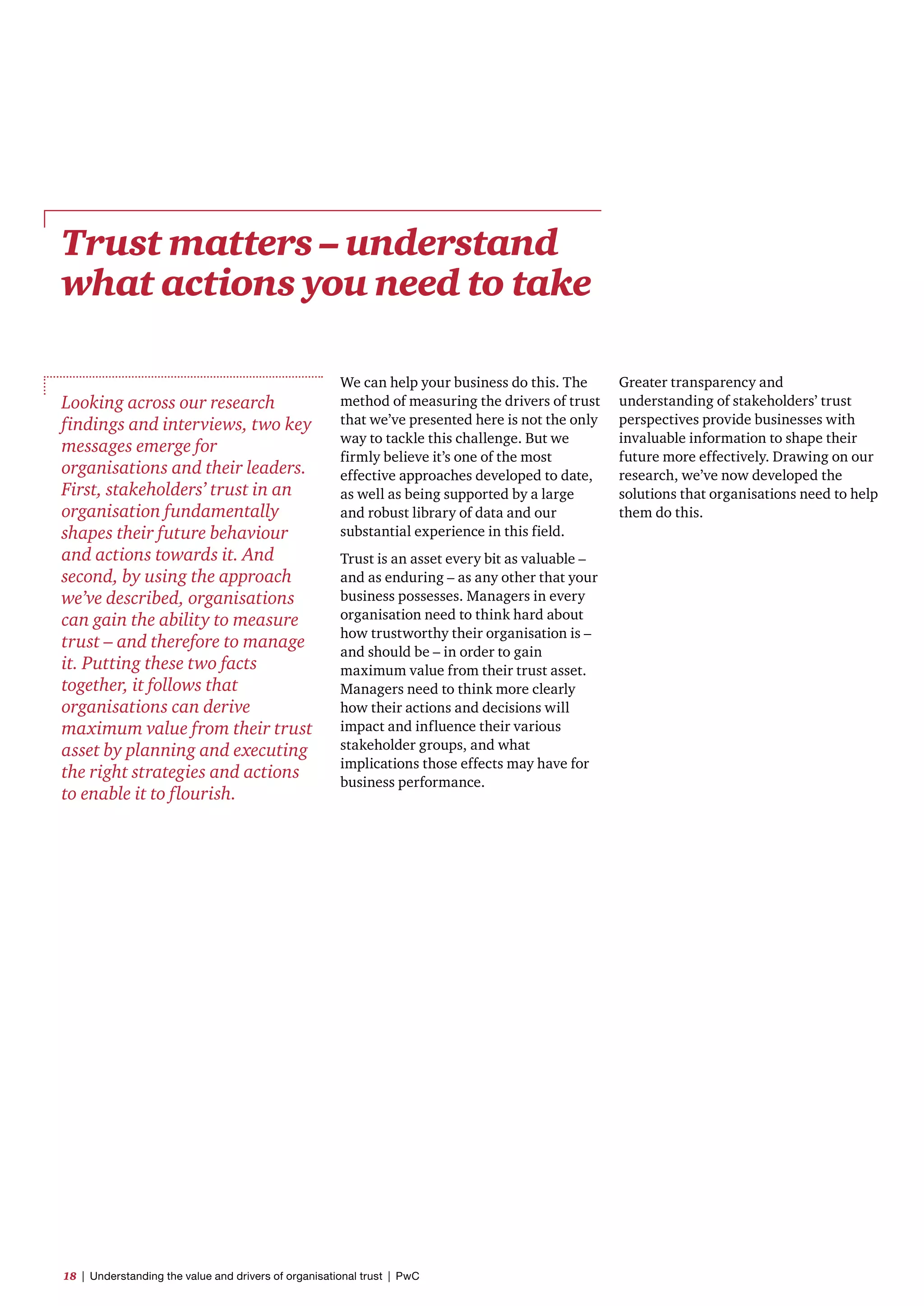 Trust matters – understand
what actions you need to take
We can help your business do this. The
method of measuring the drivers of trust
that we’ve presented here is not the only
way to tackle this challenge. But we
firmly believe it’s one of the most
effective approaches developed to date,
as well as being supported by a large
and robust library of data and our
substantial experience in this field.
Trust is an asset every bit as valuable –
and as enduring – as any other that your
business possesses. Managers in every
organisation need to think hard about
how trustworthy their organisation is –
and should be – in order to gain
maximum value from their trust asset.
Managers need to think more clearly
how their actions and decisions will
impact and influence their various
stakeholder groups, and what
implications those effects may have for
business performance.
Looking across our research
findings and interviews, two key
messages emerge for
organisations and their leaders.
First, stakeholders’ trust in an
organisation fundamentally
shapes their future behaviour
and actions towards it. And
second, by using the approach
we’ve described, organisations
can gain the ability to measure
trust – and therefore to manage
it. Putting these two facts
together, it follows that
organisations can derive
maximum value from their trust
asset by planning and executing
the right strategies and actions
to enable it to flourish.
Greater transparency and
understanding of stakeholders’ trust
perspectives provide businesses with
invaluable information to shape their
future more effectively. Drawing on our
research, we’ve now developed the
solutions that organisations need to help
them do this.
18  |  Understanding the value and drivers of organisational trust  |  PwC
 