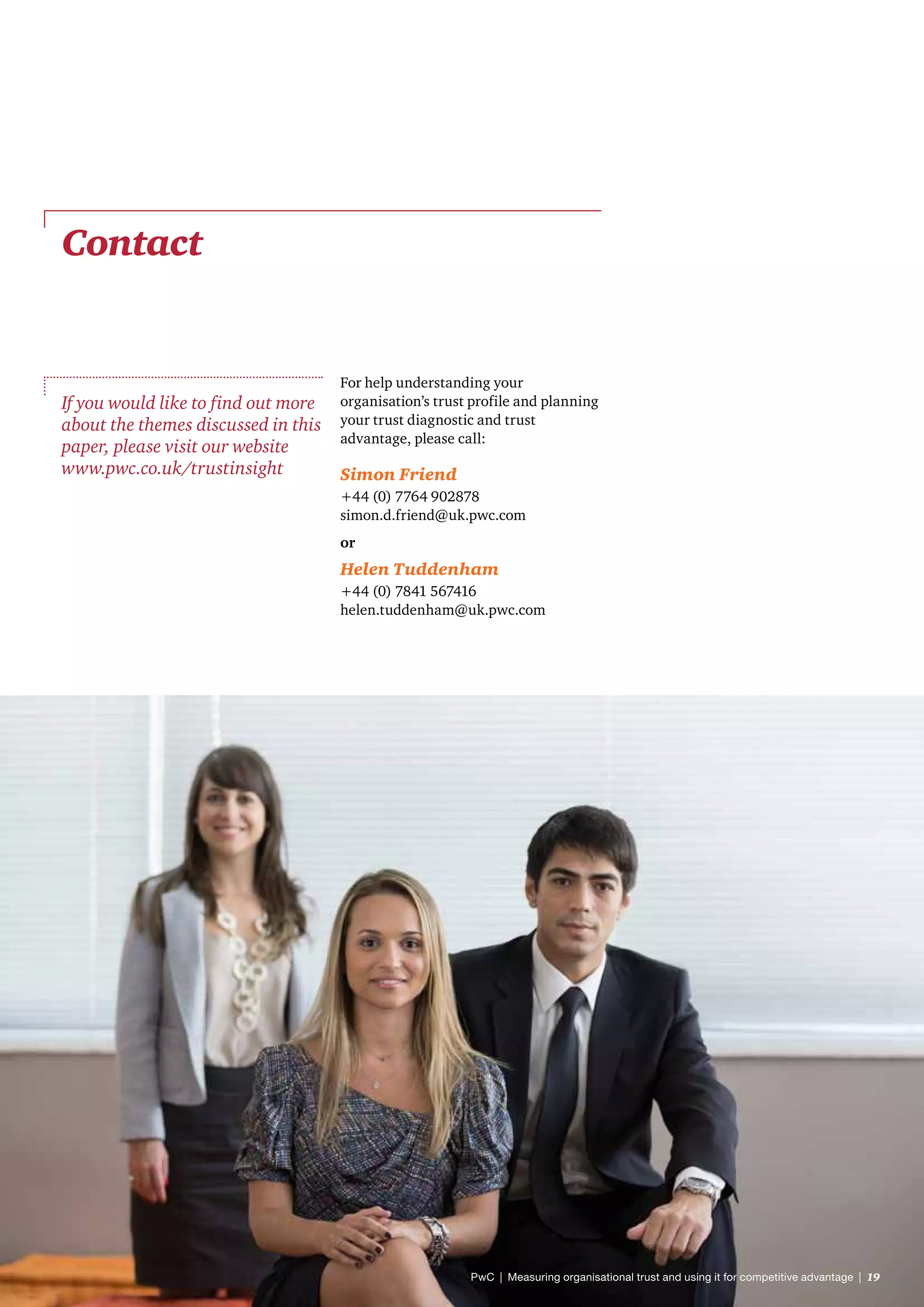 Contact
If you would like to find out more
about the themes discussed in this
paper, please visit our website
www.pwc.co.uk/trustinsight
For help understanding your
organisation’s trust profile and planning
your trust diagnostic and trust
advantage, please call:
Simon Friend
+44 (0) 7764 902878
simon.d.friend@uk.pwc.com
or
Helen Tuddenham
+44 (0) 7841 567416
helen.tuddenham@uk.pwc.com
PwC  |  Measuring organisational trust and using it for competitive advantage  |  19
 