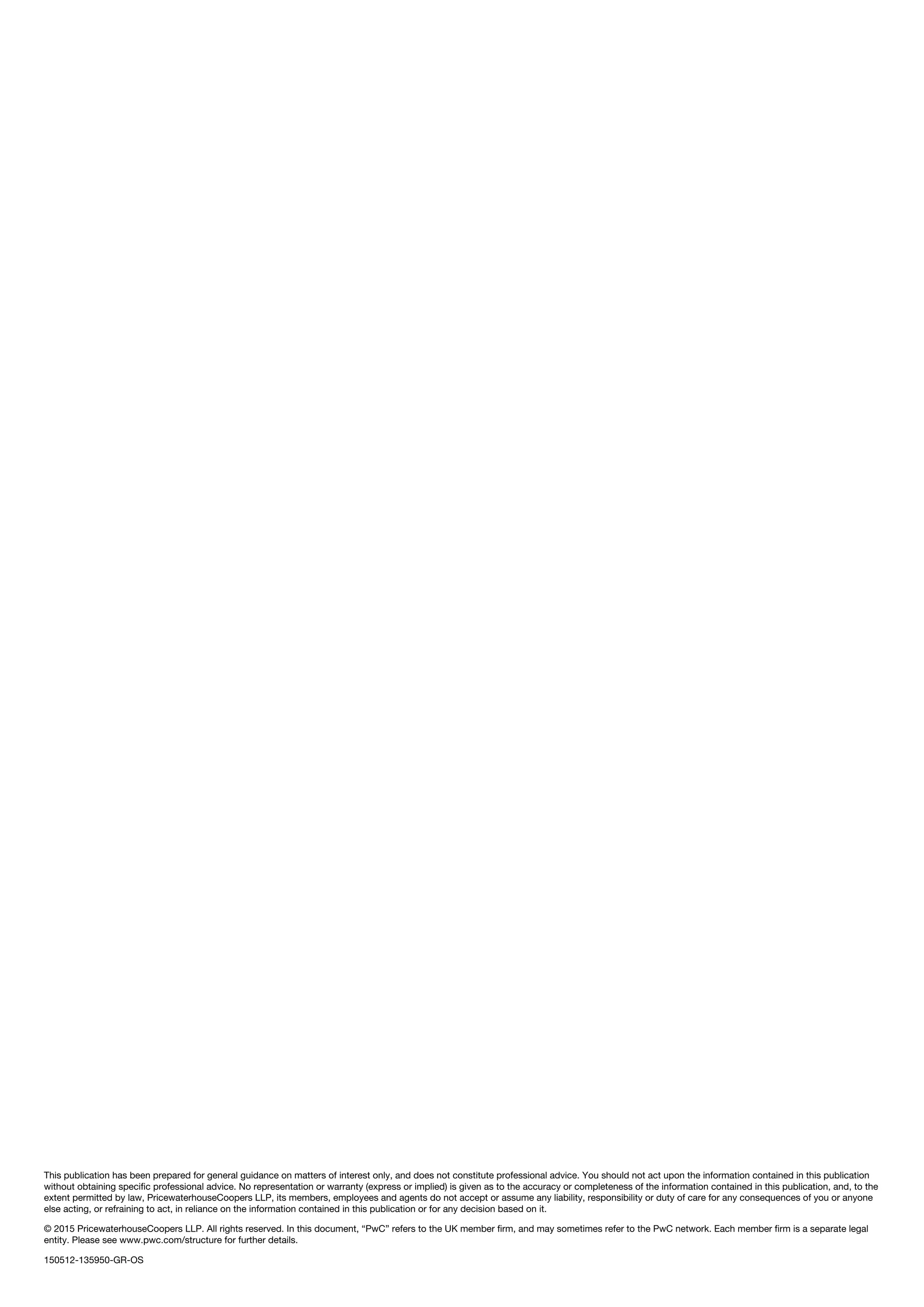 This publication has been prepared for general guidance on matters of interest only, and does not constitute professional advice. You should not act upon the information contained in this publication
without obtaining specific professional advice. No representation or warranty (express or implied) is given as to the accuracy or completeness of the information contained in this publication, and, to the
extent permitted by law, PricewaterhouseCoopers LLP, its members, employees and agents do not accept or assume any liability, responsibility or duty of care for any consequences of you or anyone
else acting, or refraining to act, in reliance on the information contained in this publication or for any decision based on it.
© 2015 PricewaterhouseCoopers LLP. All rights reserved. In this document, “PwC” refers to the UK member firm, and may sometimes refer to the PwC network. Each member firm is a separate legal
entity. Please see www.pwc.com/structure for further details.
150512-135950-GR-OS
 