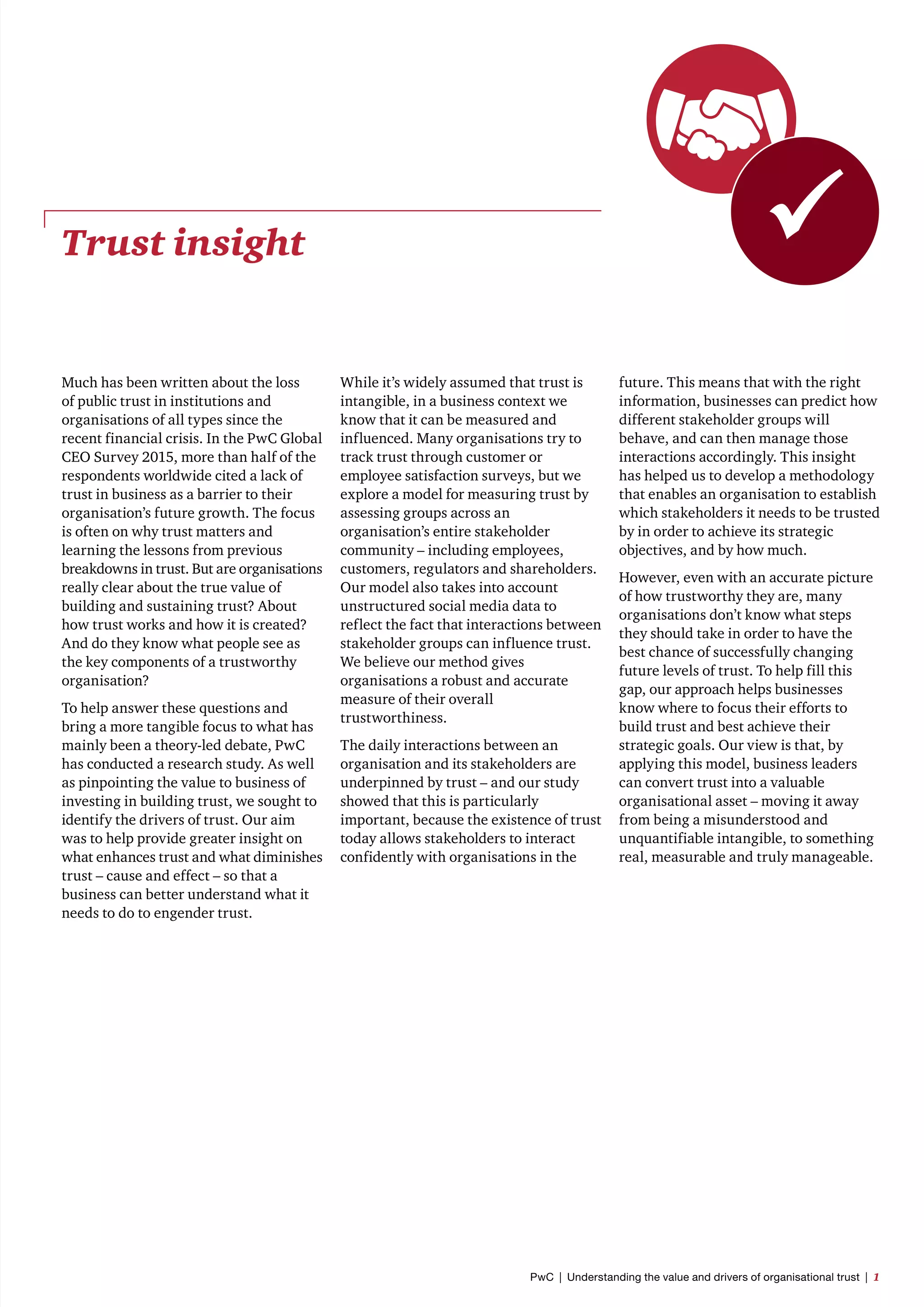 Trust insight 
Much has been written about the loss
of public trust in institutions and
organisations of all types since the
recent financial crisis. In the PwC Global
CEO Survey 2015, more than half of the
respondents worldwide cited a lack of
trust in business as a barrier to their
organisation’s future growth. The focus
is often on why trust matters and
learning the lessons from previous
breakdowns in trust. But are organisations
really clear about the true value of
building and sustaining trust? About
how trust works and how it is created?
And do they know what people see as
the key components of a trustworthy
organisation?
To help answer these questions and
bring a more tangible focus to what has
mainly been a theory-led debate, PwC
has conducted a research study. As well
as pinpointing the value to business of
investing in building trust, we sought to
identify the drivers of trust. Our aim
was to help provide greater insight on
what enhances trust and what diminishes
trust – cause and effect – so that a
business can better understand what it
needs to do to engender trust.
While it’s widely assumed that trust is
intangible, in a business context we
know that it can be measured and
influenced. Many organisations try to
track trust through customer or
employee satisfaction surveys, but we
explore a model for measuring trust by
assessing groups across an
organisation’s entire stakeholder
community – including employees,
customers, regulators and shareholders.
Our model also takes into account
unstructured social media data to
reflect the fact that interactions between
stakeholder groups can influence trust.
We believe our method gives
organisations a robust and accurate
measure of their overall
trustworthiness.
The daily interactions between an
organisation and its stakeholders are
underpinned by trust – and our study
showed that this is particularly
important, because the existence of trust
today allows stakeholders to interact
confidently with organisations in the
future. This means that with the right
information, businesses can predict how
different stakeholder groups will
behave, and can then manage those
interactions accordingly. This insight
has helped us to develop a methodology
that enables an organisation to establish
which stakeholders it needs to be trusted
by in order to achieve its strategic
objectives, and by how much.
However, even with an accurate picture
of how trustworthy they are, many
organisations don’t know what steps
they should take in order to have the
best chance of successfully changing
future levels of trust. To help fill this
gap, our approach helps businesses
know where to focus their efforts to
build trust and best achieve their
strategic goals. Our view is that, by
applying this model, business leaders
can convert trust into a valuable
organisational asset – moving it away
from being a misunderstood and
unquantifiable intangible, to something
real, measurable and truly manageable.
PwC  |  Understanding the value and drivers of organisational trust  |  1
 