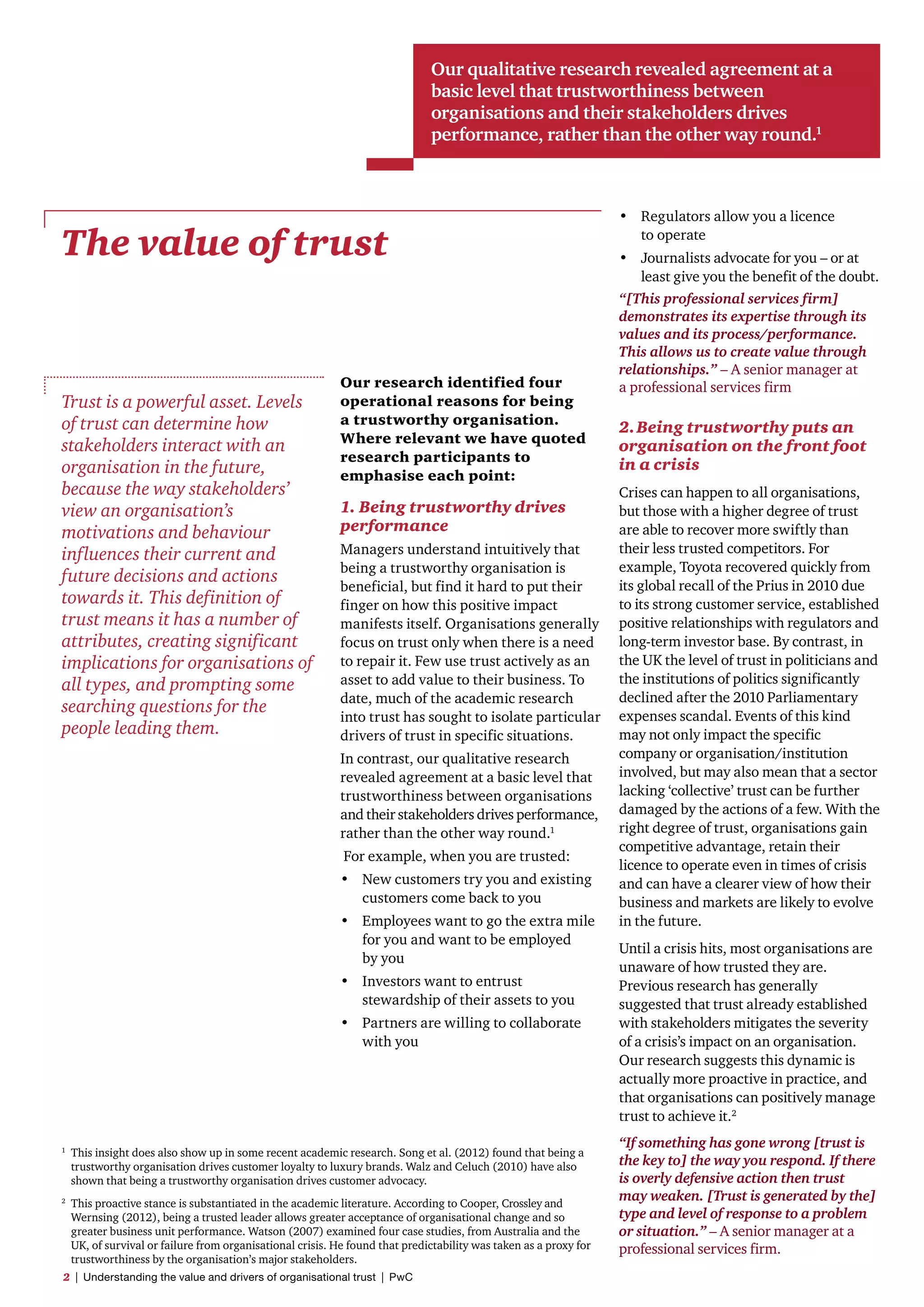 The value of trust
Trust is a powerful asset. Levels
of trust can determine how
stakeholders interact with an
organisation in the future,
because the way stakeholders’
view an organisation’s
motivations and behaviour
influences their current and
future decisions and actions
towards it. This definition of
trust means it has a number of
attributes, creating significant
implications for organisations of
all types, and prompting some
searching questions for the
people leading them.
Our research identified four
operational reasons for being
a trustworthy organisation.
Where relevant we have quoted
research participants to
emphasise each point:
1. Being trustworthy drives
performance
Managers understand intuitively that
being a trustworthy organisation is
beneficial, but find it hard to put their
finger on how this positive impact
manifests itself. Organisations generally
focus on trust only when there is a need
to repair it. Few use trust actively as an
asset to add value to their business. To
date, much of the academic research
into trust has sought to isolate particular
drivers of trust in specific situations.
In contrast, our qualitative research
revealed agreement at a basic level that
trustworthiness between organisations
and their stakeholders drives performance,
rather than the other way round.1
For example, when you are trusted:
•	 New customers try you and existing
customers come back to you
•	 Employees want to go the extra mile
for you and want to be employed
by you
•	 Investors want to entrust
stewardship of their assets to you
•	 Partners are willing to collaborate
with you
•	 Regulators allow you a licence
to operate
•	 Journalists advocate for you – or at
least give you the benefit of the doubt.
“[This professional services firm]
demonstrates its expertise through its
values and its process/performance.
This allows us to create value through
relationships.” – A senior manager at
a professional services firm
2.	Being trustworthy puts an
organisation on the front foot
in a crisis
Crises can happen to all organisations,
but those with a higher degree of trust
are able to recover more swiftly than
their less trusted competitors. For
example, Toyota recovered quickly from
its global recall of the Prius in 2010 due
to its strong customer service, established
positive relationships with regulators and
long-term investor base. By contrast, in
the UK the level of trust in politicians and
the institutions of politics significantly
declined after the 2010 Parliamentary
expenses scandal. Events of this kind
may not only impact the specific
company or organisation/institution
involved, but may also mean that a sector
lacking ‘collective’ trust can be further
damaged by the actions of a few. With the
right degree of trust, organisations gain
competitive advantage, retain their
licence to operate even in times of crisis
and can have a clearer view of how their
business and markets are likely to evolve
in the future.
Until a crisis hits, most organisations are
unaware of how trusted they are.
Previous research has generally
suggested that trust already established
with stakeholders mitigates the severity
of a crisis’s impact on an organisation.
Our research suggests this dynamic is
actually more proactive in practice, and
that organisations can positively manage
trust to achieve it.2
“If something has gone wrong [trust is
the key to] the way you respond. If there
is overly defensive action then trust
may weaken. [Trust is generated by the]
type and level of response to a problem
or situation.” – A senior manager at a
professional services firm.
1	
This insight does also show up in some recent academic research. Song et al. (2012) found that being a
trustworthy organisation drives customer loyalty to luxury brands. Walz and Celuch (2010) have also
shown that being a trustworthy organisation drives customer advocacy.
2	
This proactive stance is substantiated in the academic literature. According to Cooper, Crossley and
Wernsing (2012), being a trusted leader allows greater acceptance of organisational change and so
greater business unit performance. Watson (2007) examined four case studies, from Australia and the
UK, of survival or failure from organisational crisis. He found that predictability was taken as a proxy for
trustworthiness by the organisation’s major stakeholders.
Our qualitative research revealed agreement at a
basic level that trustworthiness between
organisations and their stakeholders drives
performance, rather than the other way round.1
2  |  Understanding the value and drivers of organisational trust  |  PwC
 