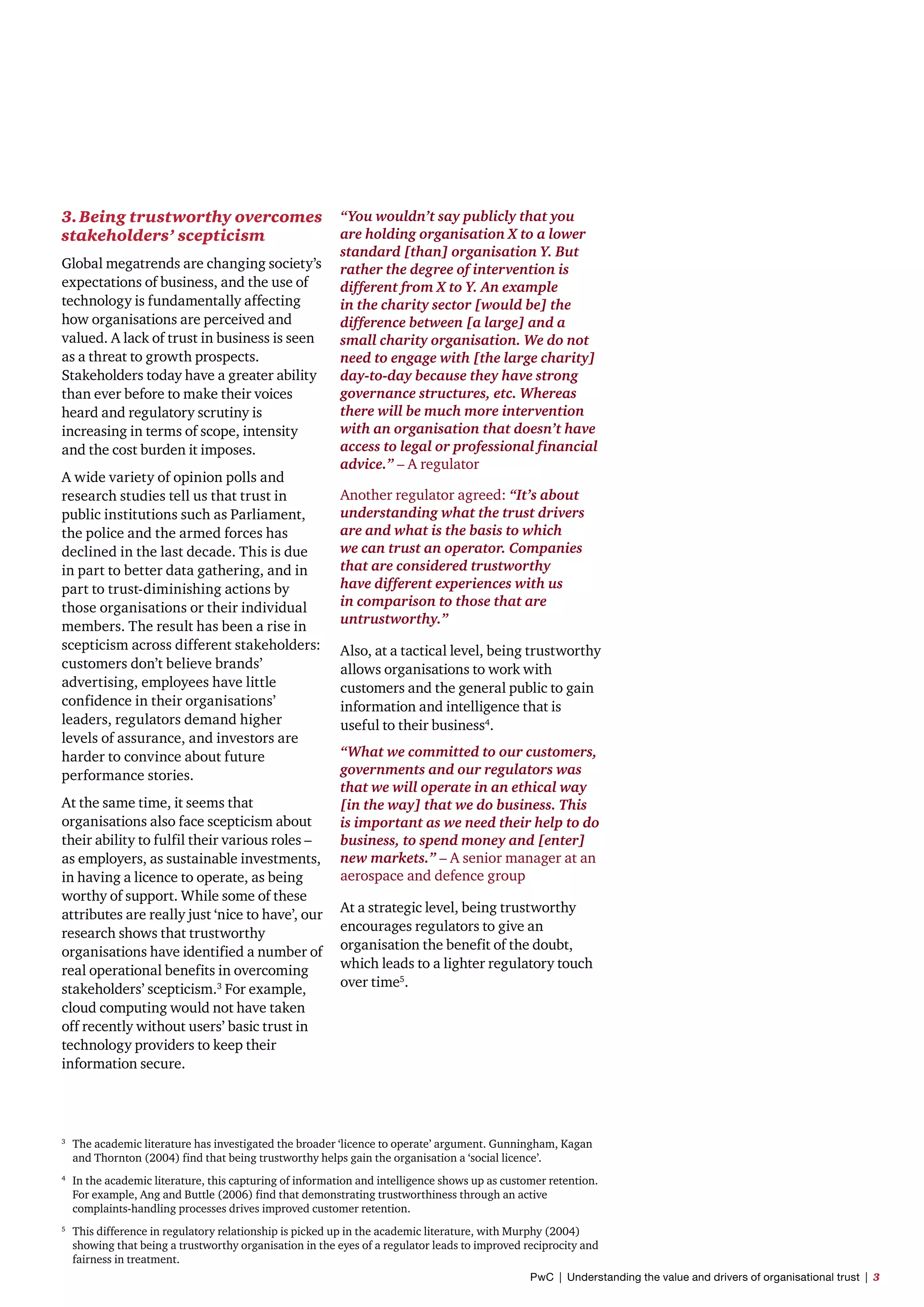 3.	Being trustworthy overcomes
stakeholders’ scepticism
Global megatrends are changing society’s
expectations of business, and the use of
technology is fundamentally affecting
how organisations are perceived and
valued. A lack of trust in business is seen
as a threat to growth prospects.
Stakeholders today have a greater ability
than ever before to make their voices
heard and regulatory scrutiny is
increasing in terms of scope, intensity
and the cost burden it imposes.
A wide variety of opinion polls and
research studies tell us that trust in
public institutions such as Parliament,
the police and the armed forces has
declined in the last decade. This is due
in part to better data gathering, and in
part to trust-diminishing actions by
those organisations or their individual
members. The result has been a rise in
scepticism across different stakeholders:
customers don’t believe brands’
advertising, employees have little
confidence in their organisations’
leaders, regulators demand higher
levels of assurance, and investors are
harder to convince about future
performance stories.
At the same time, it seems that
organisations also face scepticism about
their ability to fulfil their various roles –
as employers, as sustainable investments,
in having a licence to operate, as being
worthy of support. While some of these
attributes are really just ‘nice to have’, our
research shows that trustworthy
organisations have identified a number of
real operational benefits in overcoming
stakeholders’ scepticism.3
For example,
cloud computing would not have taken
off recently without users’ basic trust in
technology providers to keep their
information secure.
“You wouldn’t say publicly that you
are holding organisation X to a lower
standard [than] organisation Y. But
rather the degree of intervention is
different from X to Y. An example
in the charity sector [would be] the
difference between [a large] and a
small charity organisation. We do not
need to engage with [the large charity]
day-to-day because they have strong
governance structures, etc. Whereas
there will be much more intervention
with an organisation that doesn’t have
access to legal or professional financial
advice.” – A regulator
Another regulator agreed: “It’s about
understanding what the trust drivers
are and what is the basis to which
we can trust an operator. Companies
that are considered trustworthy
have different experiences with us
in comparison to those that are
untrustworthy.”
Also, at a tactical level, being trustworthy
allows organisations to work with
customers and the general public to gain
information and intelligence that is
useful to their business4
.
“What we committed to our customers,
governments and our regulators was
that we will operate in an ethical way
[in the way] that we do business. This
is important as we need their help to do
business, to spend money and [enter]
new markets.” – A senior manager at an
aerospace and defence group
At a strategic level, being trustworthy
encourages regulators to give an
organisation the benefit of the doubt,
which leads to a lighter regulatory touch
over time5
.
3	
The academic literature has investigated the broader ‘licence to operate’ argument. Gunningham, Kagan 	
	 and Thornton (2004) find that being trustworthy helps gain the organisation a ‘social licence’.
4	
In the academic literature, this capturing of information and intelligence shows up as customer retention. 	
	 For example, Ang and Buttle (2006) find that demonstrating trustworthiness through an active 		
	 complaints-handling processes drives improved customer retention.
5	
This difference in regulatory relationship is picked up in the academic literature, with Murphy (2004) 	
	 showing that being a trustworthy organisation in the eyes of a regulator leads to improved reciprocity and 	
	 fairness in treatment.
PwC  |  Understanding the value and drivers of organisational trust  |  3
 