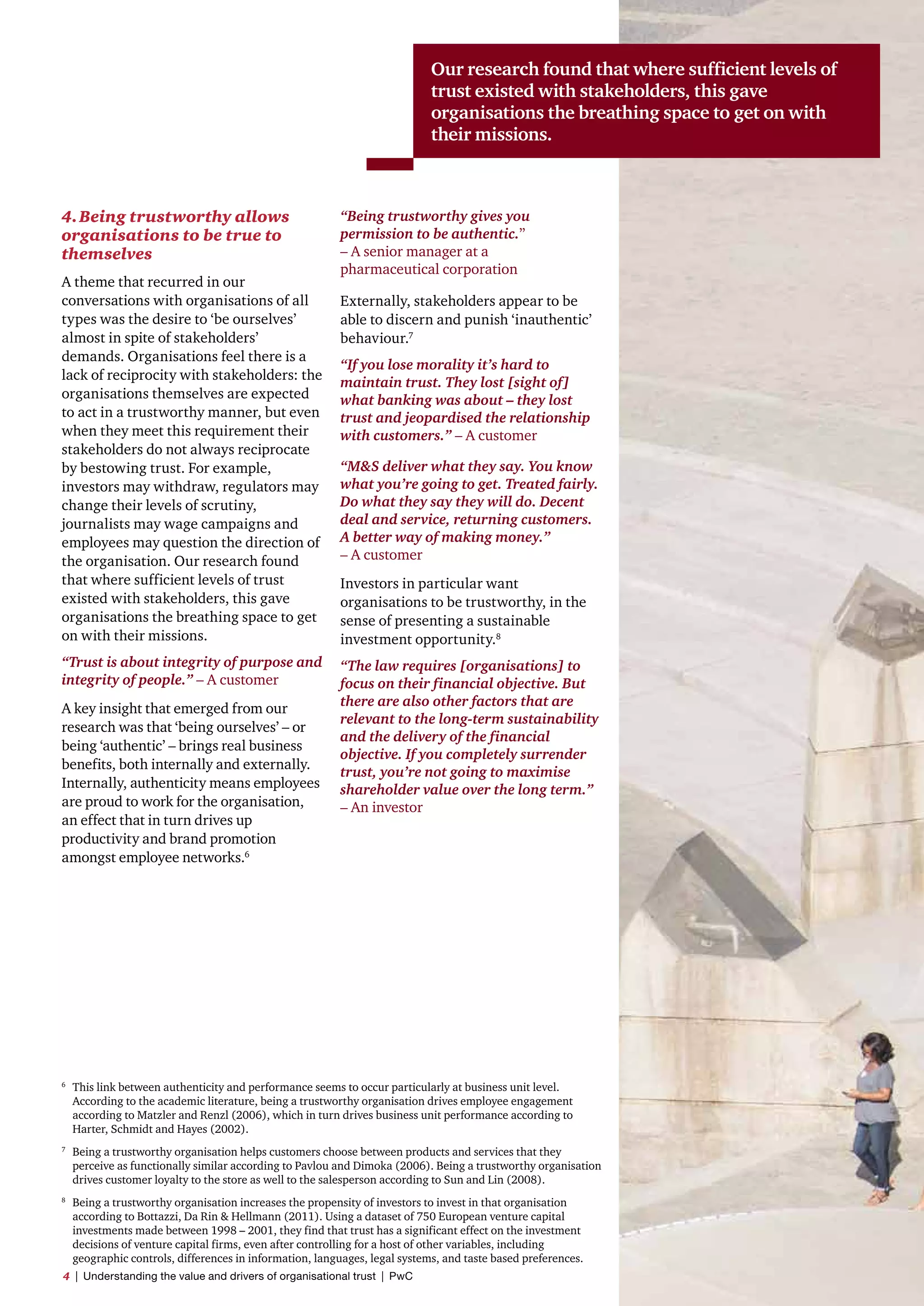 4.	Being trustworthy allows
organisations to be true to
themselves
A theme that recurred in our
conversations with organisations of all
types was the desire to ‘be ourselves’
almost in spite of stakeholders’
demands. Organisations feel there is a
lack of reciprocity with stakeholders: the
organisations themselves are expected
to act in a trustworthy manner, but even
when they meet this requirement their
stakeholders do not always reciprocate
by bestowing trust. For example,
investors may withdraw, regulators may
change their levels of scrutiny,
journalists may wage campaigns and
employees may question the direction of
the organisation. Our research found
that where sufficient levels of trust
existed with stakeholders, this gave
organisations the breathing space to get
on with their missions.
“Trust is about integrity of purpose and
integrity of people.” – A customer
A key insight that emerged from our
research was that ‘being ourselves’ – or
being ‘authentic’ – brings real business
benefits, both internally and externally.
Internally, authenticity means employees
are proud to work for the organisation,
an effect that in turn drives up
productivity and brand promotion
amongst employee networks.6
“Being trustworthy gives you
permission to be authentic.”
– A senior manager at a
pharmaceutical corporation
Externally, stakeholders appear to be
able to discern and punish ‘inauthentic’
behaviour.7
“If you lose morality it’s hard to
maintain trust. They lost [sight of]
what banking was about – they lost
trust and jeopardised the relationship
with customers.” – A customer
“MS deliver what they say. You know
what you’re going to get. Treated fairly.
Do what they say they will do. Decent
deal and service, returning customers.
A better way of making money.”
– A customer
Investors in particular want
organisations to be trustworthy, in the
sense of presenting a sustainable
investment opportunity.8
“The law requires [organisations] to
focus on their financial objective. But
there are also other factors that are
relevant to the long-term sustainability
and the delivery of the financial
objective. If you completely surrender
trust, you’re not going to maximise
shareholder value over the long term.”
– An investor
6	
This link between authenticity and performance seems to occur particularly at business unit level.
According to the academic literature, being a trustworthy organisation drives employee engagement
according to Matzler and Renzl (2006), which in turn drives business unit performance according to
Harter, Schmidt and Hayes (2002).
7	
Being a trustworthy organisation helps customers choose between products and services that they
perceive as functionally similar according to Pavlou and Dimoka (2006). Being a trustworthy organisation
drives customer loyalty to the store as well to the salesperson according to Sun and Lin (2008).
8	
Being a trustworthy organisation increases the propensity of investors to invest in that organisation
according to Bottazzi, Da Rin  Hellmann (2011). Using a dataset of 750 European venture capital
investments made between 1998 – 2001, they find that trust has a significant effect on the investment
decisions of venture capital firms, even after controlling for a host of other variables, including
geographic controls, differences in information, languages, legal systems, and taste based preferences.
Our research found that where sufficient levels of
trust existed with stakeholders, this gave
organisations the breathing space to get on with
their missions.
4  |  Understanding the value and drivers of organisational trust  |  PwC
 