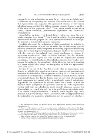 132 The International Construction Law Review [2016
complexity in the submission as some large claims are straightforward
calculations of the quantity and amount of executed works. To counter
this, Queensland has regulated the appointed process so only senior
adjudicators are appointed in light of material issues in dispute regardless
of the value of the payment claim.36
Those issues usually include delay
claims, latent condition, jurisdictional arguments and contractual
interpretation.
Nonetheless, as Yung et al found, larger claims are more likely to
involve complex legal issues.37
Thus, it may be valid to diagnose complex
adjudications for the purpose of a dual adjudication scheme according to
the amount of the disputed payment claim only.
Looking elsewhere for indicators of claim complexity in relation to
adjudication, section 10(b) of the Victorian Act excludes many types of
payment claims with likely complexity from being adjudicated including
claims for certain disputed variations, damages under or in connection
with the contract, time-related costs, latent conditions or changes in
regulatory requirements. Such exclusions indicate that the Victorian
Parliament did not regard the “one size ﬁts all” adjudication scheme
appropriate for complex claims. This raft of exclusions, however, has been
blamed for adding to the complexity of the Victorian Act itself, resulting
in a lower adjudication usage rate comparing to NSW and Queensland
(See Table (1)).38
Section 31(ii)(iv) of the WA Act provides that an adjudicator must
dismiss an adjudication application without making a determination of
its merits if satisﬁed that it is not possible to fairly make a determination
because of the complexity of the referred matter. The NT Act has a similar
provision. Perhaps, this duty to dismiss must be exercised when complex
legal arguments are raised before a non-legally trained adjudicator.
Apparently, the legislatures in Western States are content to leave the
decision about complexity of a payment dispute up to the adjudicator.
Having said that, an adjudicator must provide adequate reasons for
dismissal due to complexity and “not to too readily form a view that a matter
is too complex to be fairly determined.”39
Notably, in the English High Court
decision of CIB Properties Ltd v Birse Construction,40
the court preferred that
the suitability of a matter for adjudication not be assessed on whether it
36
See Adjudicator Grading and Referral Policy 2015, Queensland Building and Construction
Commission, p 8.
37
A survey of 22 adjudicators in Western Australia carried out by Yung et al found that while larger
claims are not by virtue more complex, they have a greater potential to involve complex points of law–
see Yung et al, above fn 30, p 61.
38
See also Shnookal, T, “Building Adjudication in Victoria: The Building and Construction Industry
Security of Payment Act 2002”, 37 Building Dispute Practitioners Society, 2009, News 9, page 9.
39
Silent Vector Pty Ltd T/As Sizer Builders and Squarcini [2008] WASAT 39 at paragraph 4.
40
[2004] EWHC 2365 (TCC); [2005] BLR 173; [2005] 1 WLR 2252.
© Informa plc 2016. This article first appeared in the International Construction Law Review Part 2 April 2016 [2016] ICLR 123
 