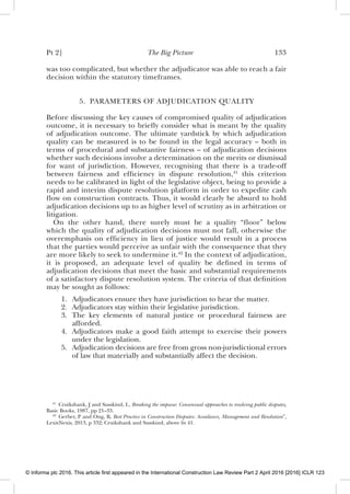 Pt 2] The Big Picture 133
was too complicated, but whether the adjudicator was able to reach a fair
decision within the statutory timeframes.
5. PARAMETERS OF ADJUDICATION QUALITY
Before discussing the key causes of compromised quality of adjudication
outcome, it is necessary to brieﬂy consider what is meant by the quality
of adjudication outcome. The ultimate yardstick by which adjudication
quality can be measured is to be found in the legal accuracy – both in
terms of procedural and substantive fairness – of adjudication decisions
whether such decisions involve a determination on the merits or dismissal
for want of jurisdiction. However, recognising that there is a trade-off
between fairness and efﬁciency in dispute resolution,41
this criterion
needs to be calibrated in light of the legislative object, being to provide a
rapid and interim dispute resolution platform in order to expedite cash
ﬂow on construction contracts. Thus, it would clearly be absurd to hold
adjudication decisions up to as higher level of scrutiny as in arbitration or
litigation.
On the other hand, there surely must be a quality “ﬂoor” below
which the quality of adjudication decisions must not fall, otherwise the
overemphasis on efﬁciency in lieu of justice would result in a process
that the parties would perceive as unfair with the consequence that they
are more likely to seek to undermine it.42
In the context of adjudication,
it is proposed, an adequate level of quality be deﬁned in terms of
adjudication decisions that meet the basic and substantial requirements
of a satisfactory dispute resolution system. The criteria of that deﬁnition
may be sought as follows:
1. Adjudicators ensure they have jurisdiction to hear the matter.
2. Adjudicators stay within their legislative jurisdiction.
3. The key elements of natural justice or procedural fairness are
afforded.
4. Adjudicators make a good faith attempt to exercise their powers
under the legislation.
5. Adjudication decisions are free from gross non-jurisdictional errors
of law that materially and substantially affect the decision.
41
Cruikshank, J and Susskind, L, Breaking the impasse: Consensual approaches to resolving public disputes,
Basic Books, 1987, pp 21–33.
42
Gerber, P and Ong, B, Best Practice in Construction Disputes: Avoidance, Management and Resolution”,
LexisNexis, 2013, p 332; Cruikshank and Susskind, above fn 41.
© Informa plc 2016. This article first appeared in the International Construction Law Review Part 2 April 2016 [2016] ICLR 123
 