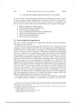 134 The International Construction Law Review [2016
6. CAUSES OF POOR ADJUDICATION OUTCOME
A review of the relevant literature identiﬁes the following seven key causes
of poor quality complex adjudication outcomes which are discussed in
more detail below. It is noted, however, that the list is not exhaustive and
there may exist some other causes that fall beyond the scope of this paper.
1. Flawed adjudicator appointment.
2. Relaxed regulations of adjudicators.
3. Intimidation of adjudicators.
4. Fuzzy jurisdictional boundaries of adjudicators.
5. Abbreviated adjudication timeframes.
6. Limited Inquisitorial Powers.
7. Want of review mechanism.
6.1. Flawed adjudicator appointment
The way in which an adjudicator is appointed may have a direct bearing on
the quality of the outcome.
Under the East Coast model (save for Victoria),43
the claimant is solely
allowed to choose its preferred ANA. Thus, the appointment of adjudicators
by ANAs has been criticised for its leading to: perceptions that proﬁt-driven
ANAs are biased towards claimants,44
allegations of adjudicator shopping
whereby a claimant or its representative may demand that an ANA should
either appoint or not appoint certain adjudicators, otherwise the claimant
would refer its adjudication application to another ANA,45
and accusations
that some ANAs maintain an unhealthy relationship with claims preparers,
whereby preparers are recommended to claimants by an ANA with the
expectation that the preparer will direct the adjudication application to the
ANA46
or in expectation of receiving future appointments as an adjudicator
from the ANA.47
Such matters clearly contravene one of the fundamental
tenets of natural justice, that the decision-makers conduct themselves in
a manner free from actual or apprehended bias. Accordingly, the recent
reform of the Queensland Act abolished appointment by ANAs replacing
that with appointment process by a single government registry within the
Queensland Building and Construction Commission.
The mutual agreement between the parties on the adjudicator, especially
on complex payment disputes, is more likely to increase not only their
43
The Vic Act, section 18(4) provides: If the construction contract to which the payment claim
relates lists 3 or more authorised nominating authorities, the application must be made to one of those
authorities chosen by the claimant.
44
Collins, B, “Inquiry into Construction Industry Insolvency in NSW”, 2012, NSW Government, p 72;
Wallace Report, above fn 32, pp 131–145.
45
Wallace Report, above fn 32, p 140.
46
Wallace Report, above fn 32, pp 134, 148–150.
47
Wallace Report, above fn 32, p 145.
© Informa plc 2016. This article first appeared in the International Construction Law Review Part 2 April 2016 [2016] ICLR 123
 