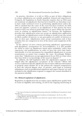 136 The International Construction Law Review [2016
In practice, therefore, it is left to ANAs as part of their obligations
to ensure adjudicators are suitably qualiﬁed, trained and experienced.
Uniquely, the legislation in South Australia requires that an ANA must
not nominate an adjudicator that has been found by an Australian court
to have made technical errors in performing adjudications unless the
ANA is satisﬁed that the cause of the error has been resolved. An ANA
must not appoint a person as an adjudicator if that person has been
found to have not acted in good faith twice or more within the last ﬁve
years in relation to adjudication duties.50
In Victoria, the legislation
provides that adjudicators must not accept an adjudication application
or undertake an adjudication review if doing so would create any actual
or likely conﬂict of interest, or any perception of conﬂict of interest or
bias on their part. Adjudicators must accept nominations only if they
consider they are competent in view of the nature and complexity of the
matter.51
In the absence of strict criteria governing adjudicator appointment
and disciplinary arrangement for non-compliance, it is also possible
for ANAs to select an adjudicator based upon availability, rather than
experience and qualiﬁcations, in order to meet the strict time limits.
Anecdotally, it is not uncommon for unqualiﬁed adjudicators to accept
nominations no matter how complex the cases. Accordingly, Wallace
notes that: “Adjudicators accept appointment by an ANA at a time when
they have little or no knowledge of the issues in dispute”.52
In addition, the SoP legislation allow the adjudication response to be
lodged after the adjudicator’s acceptance of the referral.53
Where this
occurs, it will mean that the adjudicator may not have sufﬁcient information
to properly assess whether he or she possess the required competencies
to hear the referred dispute since, in practice, most legal or technical
submissions (such as jurisdictional arguments and expert reports) are only
included in the adjudication response to support the reasons identiﬁed in
the payment schedule.
6.2. Relaxed regulations of adjudicators
Regulation of adjudicators has an impact upon adjudication quality both
in terms of eligibility and training, as well as the ongoing monitoring of
50
See Code of Conduct for Authorised Nominating Authorities, Small Business Commissioner, South
Australia, p 3.
51
See “Authorised Nominating Authorities Conditions of Authorisation”, the Vic Act, 2013.
52
Wallace Report, above fn 32, p 230.
53
In NSW, for instance, the respondent may submit the response within two business days after the
adjudicator’s acceptance.
© Informa plc 2016. This article first appeared in the International Construction Law Review Part 2 April 2016 [2016] ICLR 123
 