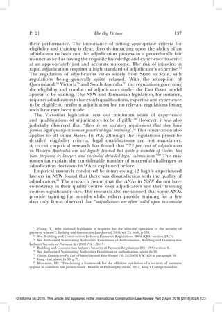 Pt 2] The Big Picture 137
their performance. The importance of setting appropriate criteria for
eligibility and training is clear, directly impacting upon the ability of an
adjudicator to both run the adjudication process in a procedurally fair
manner as well as having the requisite knowledge and experience to arrive
at an appropriately just and accurate outcome. The risk of injustice in
rapid adjudication requires a high standard of adjudicator’s expertise.54
The regulation of adjudicators varies widely from State to State, with
regulations being generally quite relaxed. With the exception of
Queensland,55
Victoria56
and South Australia,57
the regulations governing
the eligibility and conduct of adjudicators under the East Coast model
appear to be wanting. The NSW and Tasmanian legislation, for instance,
requires adjudicators to have such qualiﬁcations, expertise and experience
to be eligible to perform adjudication but no relevant regulations listing
such have ever been made.
The Victorian legislation sets out minimum years of experience
and qualiﬁcations of adjudicators to be eligible.58
However, it was also
judicially observed that “there is no statutory requirement that they have
formal legal qualiﬁcations or practical legal training”.59
This observation also
applies to all other States. In WA, although the regulations prescribe
detailed eligibility criteria, legal qualiﬁcations are not mandatory.
A recent empirical research has found that “73 per cent of adjudicators
in Western Australia are not legally trained but quite a number of claims has
been prepared by lawyers and included detailed legal submissions.”60
This may
somewhat explain the considerable number of successful challenges to
adjudication decisions in WA as explained before.
Empirical research conducted by interviewing 12 highly experienced
lawyers in NSW found that there was dissatisfaction with the quality of
adjudicators.61
The research found that the ANAs in NSW do not have
consistency in their quality control over adjudicators and their training
courses signiﬁcantly vary. The research also mentioned that some ANAs
provide training for months whilst others provide training for a few
days only. It was observed that “adjudicators are often called upon to consider
54
Zhang, T, “Why national legislation is required for the effective operation of the security of
payment scheme”, Building and Construction Law Journal, 2009, vol 25, no 6, p 376.
55
See Building and Construction Industry Payments Regulations 2004 (Qld) section 2A(3).
56
See Authorised Nominating Authorities Conditions of Authorisation, Building and Construction
Industry Security of Payment Act 2002 (Vic), 2013.
57
Building and Construction Industry Security of Payment Regulations 2011 (SA) section 6.
58
See Authorized Nominating Authorities Conditions of authorisation, above fn 56.
59
Grocon Constructors Pty Ltd v Planit Cocciardi Joint Venture (No 2) [2009] VSC 426 at paragraph 38.
60
Yung et al, above fn 30, p 71.
61
Munaaim, ME, “Developing a framework for the effective operation of a security of payment
regime in common law jurisdictions”, Doctor of Philosophy thesis, 2012, King’s College London.
© Informa plc 2016. This article first appeared in the International Construction Law Review Part 2 April 2016 [2016] ICLR 123
 