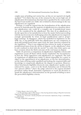 138 The International Construction Law Review [2016
complex areas of building and contract law, yet they are not required to be legally
qualiﬁed.”62
It is likely that one of the reasons for the recent high rate of
adjudication determinations that have been quashed by the courts under
the East Coast model (see Table (2)) is linked to shortcomings in the way
adjudicators are regulated.
Perhaps, it could be argued that the formalisation of the adjudication
process in Australia puts the majority of adjudicators in a situation where
any adjudication case could be a complex one if jurisdictional issues
are to be considered by the adjudicator. The duty of an adjudicator to
decide upon his or her jurisdiction to hear the matter before proceeding
with the merits seems very challenging unless the adjudicator is competent
enough (presumably by virtue of legal qualiﬁcations and/or proper
legal training). In Singapore, which has modelled its legislation on the
NSW Act, it was judicially held that adjudicators are not competent to
deal with jurisdictional issues apart from the basic function required by
the legislation.63
Thus it was suggested that reform be made to separate
jurisdictional issues from the merits of dispute, so the adjudicator’s duty
is only conﬁned to deal with the merits64
in order that either party can
have certainty about the likely outcome of the real issues in dispute.
Table (4) presents a comparison of adjudication eligibility criteria and
regulations across all States which clearly emphasises the inconsistency
in how the ANAs/appointers and adjudicators are regulated. The lack
of regulations of adjudicators makes it almost impossible for a party to
object to the appointment of an adjudicator, or his/her determination,
on the basis of being under qualiﬁed and lacking the required skills and
knowledge to competently adjudicate the dispute in question. However,
where benchmark eligibility criteria do exist, adjudicators’ quality can be
enforced by courts – such as in the South Australian case of Kennett Pty
Ltd v Janssen (2013),65
where the judge referred to the express detailed
provisions within South Australian regulations to reach his decision to
quash the adjudicator’s determination on the grounds of failing to meet
the prescribed eligibility criteria.
62
Wallace Report, above fn 32, p 230.
63
Lee Wee Lick Terence (alias Li Weili Terence) v Chua Say Eng (formerly trading as Weng Fatt Construction
Engineering) [2012] SGCA 63 at paragraph 64.
64
Keong, C S, “Foreword”, Security of Payments and Construction Adjudication, Fong, C, 2nd Edition,
LexisNexis, 2012.
65
SASC, 20 July 2013, unreported.
© Informa plc 2016. This article first appeared in the International Construction Law Review Part 2 April 2016 [2016] ICLR 123
 
