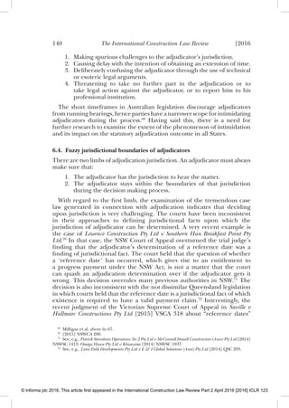 140 The International Construction Law Review [2016
1. Making spurious challenges to the adjudicator’s jurisdiction.
2. Causing delay with the intention of obtaining an extension of time.
3. Deliberately confusing the adjudicator through the use of technical
or esoteric legal arguments.
4. Threatening to take no further part in the adjudication or to
take legal action against the adjudicator, or to report him to his
professional institution.
The short timeframes in Australian legislation discourage adjudicators
from running hearings, hence parties have a narrower scope for intimidating
adjudicators during the process.69
Having said this, there is a need for
further research to examine the extent of the phenomenon of intimidation
and its impact on the statutory adjudication outcome in all States.
6.4. Fuzzy jurisdictional boundaries of adjudicators
There are two limbs of adjudication jurisdiction. An adjudicator must always
make sure that:
1. The adjudicator has the jurisdiction to hear the matter.
2. The adjudicator stays within the boundaries of that jurisdiction
during the decision making process.
With regard to the ﬁrst limb, the examination of the tremendous case
law generated in connection with adjudication indicates that deciding
upon jurisdiction is very challenging. The courts have been inconsistent
in their approaches to deﬁning jurisdictional facts upon which the
jurisdiction of adjudicator can be determined. A very recent example is
the case of Lewence Construction Pty Ltd v Southern Han Breakfast Point Pty
Ltd.70
In that case, the NSW Court of Appeal overturned the trial judge’s
ﬁnding that the adjudicator’s determination of a reference date was a
ﬁnding of jurisdictional fact. The court held that the question of whether
a ‘reference date’ has occurred, which gives rise to an entitlement to
a progress payment under the NSW Act, is not a matter that the court
can quash an adjudication determination over if the adjudicator gets it
wrong. This decision overrules many previous authorities in NSW.71
The
decision is also inconsistent with the not dissimilar Queensland legislation
in which courts held that the reference date is a jurisdictional fact of which
existence is required to have a valid payment claim.72
Interestingly, the
recent judgment of the Victorian Supreme Court of Appeal in Saville v
Hallmarc Constructions Pty Ltd [2015] VSCA 318 about “reference dates”
69
Milligan et al, above fn 67.
70
[2015] NSWCA 288.
71
See, e.g., Patrick Stevedores Operations No 2 Pty Ltd v McConnell Dowell Constructors (Aust) Pty Ltd [2014]
NSWSC 1413; Omega House Pty Ltd v Khouzame [2014] NSWSC 1837.
72
See, e.g., Lean Field Developments Pty Ltd v E & I Global Solutions (Aust) Pty Ltd [2014] QSC 293.
© Informa plc 2016. This article first appeared in the International Construction Law Review Part 2 April 2016 [2016] ICLR 123
 