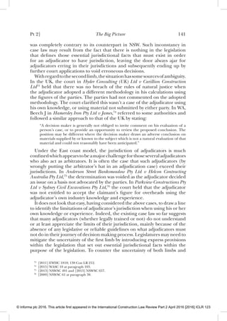 Pt 2] The Big Picture 141
was completely contrary to its counterpart in NSW. Such inconstancy in
case law may result from the fact that there is nothing in the legislation
that deﬁnes those essential jurisdictional facts that must exist in order
for an adjudicator to have jurisdiction, leaving the door always ajar for
adjudicators erring in their jurisdictions and subsequently ending up by
further court applications to void erroneous decisions.
Withregardtothesecondlimb,thesituationhassomesourcesofambiguity.
In the UK, the court in Hyder Consulting (UK) Ltd v Carillion Construction
Ltd73
held that there was no breach of the rules of natural justice when
the adjudicator adopted a different methodology in his calculations using
the ﬁgures of the parties. The parties had not commented on the adopted
methodology. The court clariﬁed this wasn’t a case of the adjudicator using
his own knowledge, or using material not submitted by either party. In WA,
Beech J in Hamersley Iron Pty Ltd v James,74
referred to some authorities and
followed a similar approach to that of the UK by stating:
“A decision maker is generally not obliged to invite comment on his evaluation of a
person’s case, or to provide an opportunity to review the proposed conclusion. The
position may be different where the decision maker draws an adverse conclusion on
materials supplied by or known to the subject which is not a natural evaluation of that
material and could not reasonably have been anticipated.”
Under the East coast model, the jurisdiction of adjudicators is much
conﬁnedwhichappearstobeamajorchallengeforthoseseveraladjudicators
who also act as arbitrators. It is often the case that such adjudicators (by
wrongly putting the arbitrator’s hat in an adjudication case) exceed their
jurisdictions. In Anderson Street Banksmeadow Pty Ltd v Helcon Contracting
Australia Pty Ltd,75
the determination was voided as the adjudicator decided
an issue on a basis not advocated by the parties. In Parkview Constructions Pty
Ltd v Sydney Civil Excavations Pty Ltd,76
the court held that the adjudicator
was not entitled to accept the claimant’s ﬁgure for overheads using the
adjudicator’s own industry knowledge and experience.
It does not look that easy, having considered the above cases, to draw a line
to identify the limitations of adjudicator’s jurisdiction when using his or her
own knowledge or experience. Indeed, the existing case law so far suggests
that many adjudicators (whether legally trained or not) do not understand
or at least appreciate the limits of their jurisdiction, mainly because of the
absence of any legislative or reliable guidelines on what adjudicators must
not do in their journey of decision making process. Legislatures may need to
mitigate the uncertainty of the ﬁrst limb by introducing express provisions
within the legislation that set out essential jurisdictional facts within the
purpose of the legislation. To counter the uncertainty of both limbs and
73
[2011] EWHC 1810; 138 Con LR 212.
74
[2015] WASC 10 at paragraph 103.
75
[2013] NSWSC 491 and [2013] NSWSC 657.
76
[2009] NSWSC 61 at paragraph 38.
© Informa plc 2016. This article first appeared in the International Construction Law Review Part 2 April 2016 [2016] ICLR 123
 