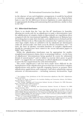 142 The International Construction Law Review [2016
in the absence of any such legislative arrangement, it would be beneﬁcial
to introduce appropriate guidelines for adjudicators, on a State-by-State
basis to cater for the differences between legislation to assist adjudicators
in appropriately deciding and maintaining their jurisdiction, similar to that
in the UK.77
6.5. Abbreviated timeframes
There is no doubt that the “one size ﬁts all” timeframes in Australia,
allowing two weeks only for an adjudicator to make a determination (save
for adjudications of complex claims in Queensland) are expeditious when
compared with the international legislation. Adjudicators in Malaysia have
45 working days to make their decision, and adjudicators in Ireland and the
UK have 28 days to do so. Marcus Jacobs comments that “unfairness may arise,
where large complex claims are submitted to the lay adjudicator for determination
within the ‘pressure-cooker’ time limits set by the relevant [Australian] Acts”.78
As
such, the issue of whether extended timelines of complex adjudication
should be extended have been raised in the recent discussion papers in
NSW,79
WA80
and SA81
.
Whilst the adjudication timeframes may be appropriate for smaller
straightforward payment claims, there is mounting evidence – in the form
of adjudicators’ determinations being quashed by courts for substantial
denial of natural justice82
and/or failure to exercise their power in good
faith83
– to suggest they are inadequate to afford adjudicators enough time
to meet the key requirements for a fair determination.
The entire adjudicator’s task has been made more difficult by the
formalisation of the adjudication process that has occurred for complex
adjudications with parties typically engaging lawyers to prepare their
adjudication applications and responses, and often submitting copious
amounts of documentation – including statutory declarations, legal
77
See Guidance Note: Jurisdiction of the UK Construction adjudicator, May 2011, Adjudication
Society and CIArb.
78
Jacobs, M, Security of Payment in the Australian Building and Construction Industry, 5th Edition,
Thomson Reuters, 2014, p xi.
79
Fair Trading, “Building and Construction Industry Security of Payment Act 1999: Discussion
Paper”, December 2015, NSW Government.
80
Evans Paper, above fn 9, pp 40–41.
81
Moss, A, “Review of Building and Construction Industry Security of Payment Act 2009
(South Australia)”, 2015.
82
See, e.g., Metacorp Australia Pty Ltd v Andeco Construction Group Pty Ltd (No 2) [2010] VSC 255, St
Hilliers Contracting Pty Ltd v Dualcorp Civil Pty Ltd [2010] NSWSC 1468, Watpac Constructions v Austin Corp
[2010] NSWSC 168, John Holland Pty Ltd v TAC Paciﬁc Pty Ltd [2009] QSC 205, John Goss Projects v Leighton
Contractors [2006] NSWSC 798, Rail Corporation of NSW v Nebax Constructions [2012] NSWSC 6, Tickner v
Chapman [1995] FCA 1726 at paragraph 39.
83
See, e.g., Laing O’Rourke Australia Construction v H&M Engineering & Construction [2010] NSWSC
818, Lanskey v Noxequin [2005] NSWSC 963, Holmwood Holdings Pty Ltd v Halkat Electrical Contractors Pty
Ltd [2005] NSWSC 1129, Timwin Construction v Facade Innovations [2005] NSWSC 548.
© Informa plc 2016. This article first appeared in the International Construction Law Review Part 2 April 2016 [2016] ICLR 123
 