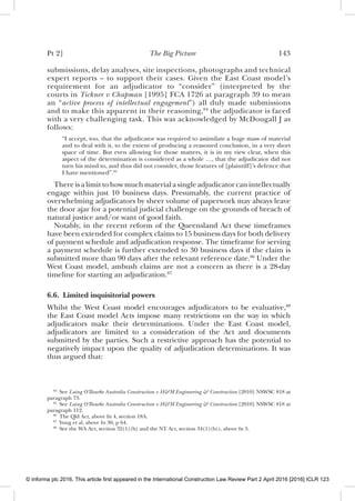 Pt 2] The Big Picture 143
submissions, delay analyses, site inspections, photographs and technical
expert reports – to support their cases. Given the East Coast model’s
requirement for an adjudicator to “consider” (interpreted by the
courts in Tickner v Chapman [1995] FCA 1726 at paragraph 39 to mean
an “active process of intellectual engagement”) all duly made submissions
and to make this apparent in their reasoning,84
the adjudicator is faced
with a very challenging task. This was acknowledged by McDougall J as
follows:
“I accept, too, that the adjudicator was required to assimilate a huge mass of material
and to deal with it, to the extent of producing a reasoned conclusion, in a very short
space of time. But even allowing for those matters, it is in my view clear, when this
aspect of the determination is considered as a whole …, that the adjudicator did not
turn his mind to, and thus did not consider, those features of [plaintiff]’s defence that
I have mentioned”.85
There is a limit to how much material a single adjudicator can intellectually
engage within just 10 business days. Presumably, the current practice of
overwhelming adjudicators by sheer volume of paperwork may always leave
the door ajar for a potential judicial challenge on the grounds of breach of
natural justice and/or want of good faith.
Notably, in the recent reform of the Queensland Act these timeframes
have been extended for complex claims to 15 business days for both delivery
of payment schedule and adjudication response. The timeframe for serving
a payment schedule is further extended to 30 business days if the claim is
submitted more than 90 days after the relevant reference date.86
Under the
West Coast model, ambush claims are not a concern as there is a 28-day
timeline for starting an adjudication.87
6.6. Limited inquisitorial powers
Whilst the West Coast model encourages adjudicators to be evaluative,88
the East Coast model Acts impose many restrictions on the way in which
adjudicators make their determinations. Under the East Coast model,
adjudicators are limited to a consideration of the Act and documents
submitted by the parties. Such a restrictive approach has the potential to
negatively impact upon the quality of adjudication determinations. It was
thus argued that:
84
See Laing O’Rourke Australia Construction v H&M Engineering & Construction [2010] NSWSC 818 at
paragraph 73.
85
See Laing O’Rourke Australia Construction v H&M Engineering & Construction [2010] NSWSC 818 at
paragraph 112.
86
The Qld Act, above fn 4, section 18A.
87
Yung et al, above fn 30, p 64.
88
See the WA Act, section 32(1)(b) and the NT Act, section 34(1)(b)), above fn 5.
© Informa plc 2016. This article first appeared in the International Construction Law Review Part 2 April 2016 [2016] ICLR 123
 