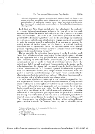 144 The International Construction Law Review [2016
“an active, inquisitorial approach to adjudication therefore allows the merits of the
dispute to be fully investigated, and is said to result in a more reasoned and accurate
determination … it is clear that a passive, ‘rubber stamp’ approach [referring to the
East Coast model] to adjudication is not conducive to the ﬁnal and just determination
of a dispute.”89
Both East and West Coast models give the adjudicator the authority
to conduct informal conferences although they are silent on how such
conferences should be conducted and whether the conference outcome
must be considered. Unlike the East Coast model (save for Victoria as
permitted by adjudicators), the West Coast model allows legal representation
in conferences and allows an adjudicator to engage an expert (presumably
to assist in assessing complex technical or legal matters) or arrange for
testing unless all parties object. In WA, however, a research involving
interviews with 22 adjudicators found that the interviewees have a neutral
position regarding the necessity of experts or the connection between legal
representations and winning the case.90
Having said this, the strict time limits imposed by the legislation in all
States deter adjudicators from using any of the investigative powers allowed
by the legislation which may jeopardise the validity of the outcome. In
Hall Contracting Pty Ltd v Macmahon Contractors Pty Ltd,91
the adjudicator’s
determination was set aside for lack of procedural fairness where the
adjudicator failed to seek additional documents from the parties as the
submissions about the dispute lack proper evidence. In Ku-Ring-Gai Council
v Ichor Constructions Pty Ltd,92
the court rejected the claimant’s argument
that the adjudicator should have sought further submissions from the
parties to overcome the shortcomings of an expert report submitted by the
claimant on the basis the adjudicator had only 10 business days to complete
the complex task of adjudicating the issues in question.
As such, some adjudicators, nowadays, accept nominations provided they
will be granted any reasonable request for extension of time, so they become
more comfortable in seeking further submissions or conduct conferences.
This tactic, although being a pragmatic tool to overcome the strict time
limits, would provide some uncertainty for the parties on the period an
adjudication should take until a valid determinations is issued. It could be
useful then if the legislatures give adjudicators the jurisdiction to extend
the time up to a certain limit in complex cases as the case in Queensland so
they will be encouraged to use the available investigative powers if needed.93
Therefore, empowering adjudicators in the Eastern States with additional
powers similar to that in the Western States may not be a feasible option
89
Gerber and Ong, above fn 42, paragraphs 16.48 to 16.50.
90
Yung et al, above fn 30, p 67.
91
[2014] NTSC 20.
92
[2014] NSWSC 1534.
93
The Qld Act, above fn 4, section 25B(2).
© Informa plc 2016. This article first appeared in the International Construction Law Review Part 2 April 2016 [2016] ICLR 123
 