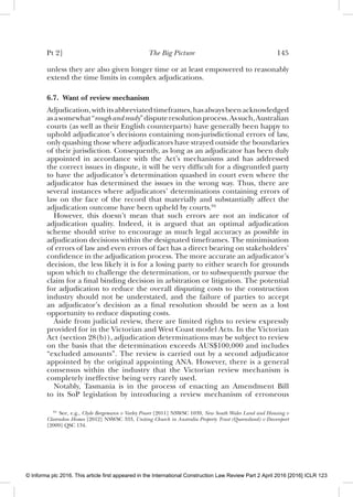 Pt 2] The Big Picture 145
unless they are also given longer time or at least empowered to reasonably
extend the time limits in complex adjudications.
6.7. Want of review mechanism
Adjudication,withitsabbreviatedtimeframes,hasalwaysbeenacknowledged
asasomewhat“roughandready”disputeresolutionprocess.Assuch,Australian
courts (as well as their English counterparts) have generally been happy to
uphold adjudicator’s decisions containing non-jurisdictional errors of law,
only quashing those where adjudicators have strayed outside the boundaries
of their jurisdiction. Consequently, as long as an adjudicator has been duly
appointed in accordance with the Act’s mechanisms and has addressed
the correct issues in dispute, it will be very difﬁcult for a disgruntled party
to have the adjudicator’s determination quashed in court even where the
adjudicator has determined the issues in the wrong way. Thus, there are
several instances where adjudicators’ determinations containing errors of
law on the face of the record that materially and substantially affect the
adjudication outcome have been upheld by courts.94
However, this doesn’t mean that such errors are not an indicator of
adjudication quality. Indeed, it is argued that an optimal adjudication
scheme should strive to encourage as much legal accuracy as possible in
adjudication decisions within the designated timeframes. The minimisation
of errors of law and even errors of fact has a direct bearing on stakeholders’
conﬁdence in the adjudication process. The more accurate an adjudicator’s
decision, the less likely it is for a losing party to either search for grounds
upon which to challenge the determination, or to subsequently pursue the
claim for a ﬁnal binding decision in arbitration or litigation. The potential
for adjudication to reduce the overall disputing costs to the construction
industry should not be understated, and the failure of parties to accept
an adjudicator’s decision as a ﬁnal resolution should be seen as a lost
opportunity to reduce disputing costs.
Aside from judicial review, there are limited rights to review expressly
provided for in the Victorian and West Coast model Acts. In the Victorian
Act (section 28(b)), adjudication determinations may be subject to review
on the basis that the determination exceeds AUS$100,000 and includes
“excluded amounts”. The review is carried out by a second adjudicator
appointed by the original appointing ANA. However, there is a general
consensus within the industry that the Victorian review mechanism is
completely ineffective being very rarely used.
Notably, Tasmania is in the process of enacting an Amendment Bill
to its SoP legislation by introducing a review mechanism of erroneous
94
See, e.g., Clyde Bergemann v Varley Power [2011] NSWSC 1039, New South Wales Land and Housing v
Clarendon Homes [2012] NSWSC 333, Uniting Church in Australia Property Trust (Queensland) v Davenport
[2009] QSC 134.
© Informa plc 2016. This article first appeared in the International Construction Law Review Part 2 April 2016 [2016] ICLR 123
 