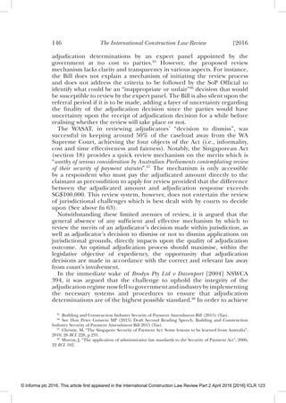 146 The International Construction Law Review [2016
adjudication determinations by an expert panel appointed by the
government at no cost to parties.95
However, the proposed review
mechanism lacks clarity and transparency in various aspects. For instance,
the Bill does not explain a mechanism of initiating the review process
and does not address the criteria to be followed by the SoP Ofﬁcial to
identify what could be an “inappropriate or unfair”96
decision that would
be susceptible to review by the expert panel. The Bill is also silent upon the
referral period if it is to be made, adding a layer of uncertainty regarding
the ﬁnality of the adjudication decision since the parties would have
uncertainty upon the receipt of adjudication decision for a while before
realising whether the review will take place or not.
The WASAT, in reviewing adjudicators’ “decision to dismiss”, was
successful in keeping around 50% of the caseload away from the WA
Supreme Court, achieving the four objects of the Act (i.e., informality,
cost and time effectiveness and fairness). Notably, the Singaporean Act
(section 18) provides a quick review mechanism on the merits which is
“worthy of serious consideration by Australian Parliaments contemplating review
of their security of payment statutes”.97
The mechanism is only accessible
by a respondent who must pay the adjudicated amount directly to the
claimant as precondition to apply for review provided that the difference
between the adjudicated amount and adjudication response exceeds
SG$100,000. This review system, however, does not entertain the review
of jurisdictional challenges which is best dealt with by courts to decide
upon (See above fn 63).
Notwithstanding these limited avenues of review, it is argued that the
general absence of any sufﬁcient and effective mechanism by which to
review the merits of an adjudicator’s decision made within jurisdiction, as
well as adjudicator’s decision to dismiss or not to dismiss applications on
jurisdictional grounds, directly impacts upon the quality of adjudication
outcome. An optimal adjudication process should maximise, within the
legislative objective of expediency, the opportunity that adjudication
decisions are made in accordance with the correct and relevant law away
from court’s involvement.
In the immediate wake of Brodyn Pty Ltd v Davenport [2004] NSWCA
394, it was argued that the challenge to uphold the integrity of the
adjudication regime now fell to government and industry by implementing
the necessary systems and procedures to ensure that adjudication
determinations are of the highest possible standard.98
In order to achieve
95
Building and Construction Industry Security of Payment Amendment Bill (2015) (Tas).
96
See Hon Peter Gutwein MP (2015) Draft Second Reading Speech, Building and Construction
Industry Security of Payment Amendment Bill 2015 (Tas).
97
Christie, M, “The Singapore Security of Payment Act: Some lessons to be learned from Australia”,
2010, 26 BCL 228, p 231.
98
Murray, J, “The application of administrative law standards to the Security of Payment Act”, 2006,
22 BCL 162.
© Informa plc 2016. This article first appeared in the International Construction Law Review Part 2 April 2016 [2016] ICLR 123
 