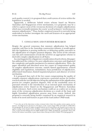 Pt 2] The Big Picture 147
such quality control, it is proposed that a swift system of review within the
legislation is needed.
Apparently, a deliberate hybrid review scheme based on Western
Australian and Singaporean review mechanisms, it is proposed, may be a
relief to capture most of the erroneous decisions of complex adjudications
which may eventually minimise the courts’ as well as lawyers’ involvement in
statutory adjudication.99
Thus, further empirical research is currently being
undertaken to further investigate the need and features of an appropriate
review mechanism.
7. CONCLUSION AND FURTHER RESEARCH
Despite the general consensus that statutory adjudication has helped
expedite cash ﬂow in the Australian construction industry, it would appear
that the legislation is proving ineffective at delivering quality outcomes in
the adjudication of complex payment disputes. The review of the relevant
case law and commentaries reveals the need for an appropriate scheme to
deal with complex adjudications in all States.
Asastartingpointforabigpictureconsiderationofsuchreform,thispaper
has addressed the evidence for poor adjudication outcomes and diagnosed
the complexity and quality parameters in statutory adjudication. Then, the
paper identiﬁed and discussed seven key causes of compromised quality
of complex adjudications outcome, namely ﬂawed appointment, relaxed
eligibility and regulations, intimidation, fuzzy jurisdiction of adjudicators,
abbreviated timeframes, limited inquisitorial powers and absence of review
mechanism.
It is proposed that each of the key causes compromising the quality of
complex statutory adjudications represents a potential avenue for further
research with the overall objective being the optimisation of the adjudication
process for complex payment disputes. One of the worthwhile areas of
potential reforms is the introduction of an internal quick mechanism of
adjudication review (based on the Singaporean and Western Australian
review schemes). Such review mechanism could act as a safety net to keep
most of the erroneous adjudication decisions as a result of the hasty and
highly formalised adjudication process away from courts. Indeed, this
proposal is currently being further examined by an empirical research in
terms of its need and features as part of the lead author’s PhD study.
99
As to the use of the discretion to deny certiorari where there lies another review option, see for
instance, the High Court’s decision in The Queen v Cook, ex parte Twigg (1980) 147 CLR 15; [1980] HCA
36, paragraphs 29, 30 and 34 (rights of appeal held by way of rehearing to the Family Court in that case
against a judge of the Family Court); Re Baker, ex parte Johnston (1981) 55 ALJR 191 and Martin CJ in Re
Carey, ex parte Exclude Holdings Pty Ltd [2006] WASCA 219; (2006) 32 WAR 501, paragraphs 128 to 140.
Cited in Re Graham Anstee-Brook, ex parte Mount Gibson Mining Ltd [2011] WASC 172 at paragraph 64.
© Informa plc 2016. This article first appeared in the International Construction Law Review Part 2 April 2016 [2016] ICLR 123
 