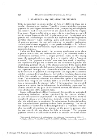 126 The International Construction Law Review [2016
2. STATUTORY ADJUDICATION MECHANISM
While is important to point out that all Acts are different, there are a
number of common mechanisms. Typically, a person entitled to a progress
payment for carrying out construction work (or supplying related goods
and services) had to seek recovery of any unpaid amounts via lengthy
legal proceedings in arbitration or court. As such, parliament enacted
the Security of Payment (the SoP) legislation to protect the rights of such
persons and facilitate rapid recovery of due payment. The SoP legislation
provides statutory rights enabling quick and inexpensive recovery
of progress payment for any sub-contractor or supplier performing
construction works or supplying related goods and services. To facilitate
these rights, the SoP introduced a rapid adjudication process to resolve
payments disputes.
Under the East Coast model, the statutory mechanism starts when
a person who carried out construction work (the claimant) under a
construction contract serves a proper payment claim on the paying
party (the respondent), who may then serve what is called a “payment
schedule”. The “payment schedule” must state how much, if anything,
the respondent will pay the claimant and the respondent’s grounds for
withholding payment of any of the claimed amount. If the respondent
fails to serve a payment schedule on the claimant within a prescribed time,
the respondent must pay the claimant the whole of the claimed amount
by the due date for payment. If the respondent fails to pay, the claimant is
entitled to suspend work and recover the whole of the claimed amount as
a debt. Alternatively, the claimant can seek adjudication of the payment
claim. The reason why a claimant may choose the option of adjudication
rather than suing on the statutory debt is to avoid the requirement to
issue a summons for the statutory debt.12
If the respondent has provided
a payment schedule that includes reasons for withholding payment of the
claimed amount or any part of the claimed amount, the claimant may
seek adjudication of the payment claim.
Except in Queensland, all East Coast model Acts provide for authorised
nominating authorities (ANAs), appointed by the relevant Minister,
to train and nominate adjudicators. The adjudication process must be
completed within a prescribed time, typically, within 10 business days
after the adjudicator is appointed. An adjudication decision is binding
and “temporarily ﬁnal” pending any ﬁnal curial proceedings. The role of
the adjudicator under this model is largely that of a “statutory certiﬁer”
who essentially determines the amount of the progress payment due
but does not decide any claims for debt or damages.13
The progress
payment to which a claimant is entitled is an amount calculated under
12
Davenport, P, Adjudication in the building industry, 3rd Edition, the Federation Press, 2010, p 12.
13
K & J Burns Electrical Pty Ltd v GRD Group (NT) Pty Ltd [2011] NTCA 1 per Southwood J at paragraph 2.
© Informa plc 2016. This article first appeared in the International Construction Law Review Part 2 April 2016 [2016] ICLR 123
 