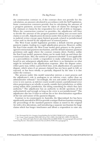 Pt 2] The Big Picture 127
the construction contract or, if the contract does not provide for the
calculation, an amount calculated in accordance with the SoP legislation.
Some construction contracts provide that in calculating the amount of
a progress payment, account must be taken of claims for damages by
the claimant or claims by the respondent for set-off of debt or damages.
When the construction contract so provides, the adjudicator will have
to decide the amount of the progress payment taking into account such
claims or set-offs. Adjudication decisions under this model are not subject
to judicial review except upon limited grounds related to jurisdictional
errors and/or denial by the adjudicator of natural justice.
The West Coast model legislation provides a default interim progress
payment regime, leading to a rapid adjudication process. However, unlike
the East Coast model, the West Coast model gives primacy to the parties’
agreed contractual payment mechanism, and the default statutory payment
provisions only apply where the contract remains silent. Further, unlike
the East Coast model, payment claims can be made both up and down the
contractual chain. Also, the notion of “payment schedule” is not applicable
as a precondition to entitle a respondent to make submissions and to be
heard in any subsequent adjudication, and there is no limitation on what
might be included in the adjudication response. After the dispute arises,
either party may, within a prescribed time, seek adjudication of a payment
dispute, which arises if an amount claimed has not been paid in full, or
rejected, or has been wholly, or partially, disputed by the time it is due
under the contract.
The process under this model somewhat mirrors a court process and
the adjudicator’s role is analogous to an inferior court, rather than an
administrative tribunal.14
Accordingly, the test and ambit of jurisdictional
error is very narrow, as inferior courts would commit a jurisdictional error
when purporting to act wholly, or partly, outside their jurisdiction, or whilst
acting within their jurisdiction, but doing something for which they lack
authority.15
The adjudicator has an authority to decide questions of law
authoritatively and wrongly as long as the error is not jurisdictional.16
The
adjudicator also has 14 days to release his or her determination regardless
of the size and nature of the payment dispute.
Contrary to its counterparts in Australia, the Queensland Act has been
signiﬁcantly amended in 2014 to provide a unique dual mechanism retaining
the proceedings of the standard payment claims as stated in the original
Act with a few alterations, and introducing a separate mechanism for large
claims which has longer timeframes and allows a respondent to raise any
14
See Perrinepod Pty Ltd v Georgiou Group Building Pty Ltd [2011] WASCA 217 at paragraph 118.
15
See Craig v South Australia [1995] HCA 58 at [12]; (1995) 184 CLR 163; (1995) 131 ALR 595.
16
See, e.g., O’Donnell Grifﬁn Pty Ltd v John Holland Pty Ltd [2009] WASC 19 at paragraph 102 and Hall
Contracting Pty Ltd v Macmahon Contractors Pty Ltd [2014] NTSC 20 at paragraph 31.
© Informa plc 2016. This article first appeared in the International Construction Law Review Part 2 April 2016 [2016] ICLR 123
 