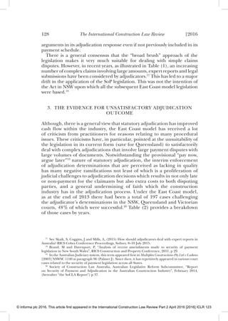 128 The International Construction Law Review [2016
arguments in its adjudication response even if not previously included in its
payment schedule.
There is a general consensus that the “broad brush” approach of the
legislation makes it very much suitable for dealing with simple claims
disputes. However, in recent years, as illustrated in Table (1), an increasing
number of complex claims involving large amounts, expert reports and legal
submissions have been considered by adjudicators.17
This has led to a major
drift in the application of the SoP legislation. This was not the intention of
the Act in NSW upon which all the subsequent East Coast model legislation
were based.18
3. THE EVIDENCE FOR UNSATISFACTORY ADJUDICATION
OUTCOME
Although, there is a general view that statutory adjudication has improved
cash ﬂow within the industry, the East Coast model has received a lot
of criticism from practitioners for reasons relating to many procedural
issues. These criticisms have, in particular, pointed at the unsuitability of
the legislation in its current form (save for Queensland) to satisfactorily
deal with complex adjudications that involve large payment disputes with
large volumes of documents. Notwithstanding the provisional “pay now,
argue later”19
nature of statutory adjudication, the interim enforcement
of adjudication determinations that are perceived as lacking in quality
has many negative ramiﬁcations not least of which is a proliferation of
judicial challenges to adjudication decisions which results in not only late
or non-payment for the claimants but also extra costs to both disputing
parties, and a general undermining of faith which the construction
industry has in the adjudication process. Under the East Coast model,
as at the end of 2013 there had been a total of 197 cases challenging
the adjudicator’s determinations in the NSW, Queensland and Victorian
courts, 48% of which were successful.20
Table (2) provides a breakdown
of those cases by years.
17
See Skaik, S, Coggins, J and Mills, A, (2015) How should adjudicators deal with expert reports in
Australia? RICS Cobra Conference Proceedings, Sydney, 8–10 July 2015.
18
Brand, M and Davenport, P, “Analysis of recent amendments made to security of payment
legislation in New South Wales”, RICS Construction and Property Conference, 2011, p 29.
19
In the Australian Judiciary system, this term appeared ﬁrst in Multiplex Constructions Pty Ltd v Luikens
[2003] NSWSC 1140 at paragraph 96 (Palmer J). Since then, it has repetitively appeared in various court
cases related to the security of payment legislation across all States.
20
Society of Construction Law Australia, Australian Legislative Reform Subcommittee, “Report
on Security of Payment and Adjudication in the Australian Construction Industry”, February 2014,
(hereafter “the SoCLA Report”) p 37.
© Informa plc 2016. This article first appeared in the International Construction Law Review Part 2 April 2016 [2016] ICLR 123
 