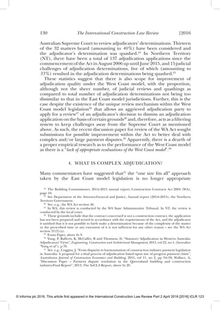 130 The International Construction Law Review [2016
Australian Supreme Court to review adjudicators’ determinations. Thirteen
of the 32 matters heard (amounting to 40%) have been considered and
the adjudicator’s determination was quashed.24
In Northern Territory
(NT), there have been a total of 137 adjudication applications since the
commencement of the Act in August 2006 up until June 2015, and 15 judicial
challenges of adjudication determinations, ﬁve of which (amounting to
33%) resulted in the adjudication determinations being quashed.25
These statistics suggest that there is also scope for improvement of
adjudication quality under the West Coast model, with the proportion,
although not the sheer number, of judicial reviews and quashings as
compared to total number of adjudication determinations not being too
dissimilar to that in the East Coast model jurisdictions. Further, this is the
case despite the existence of the unique review mechanism within the West
Coast model legislation26
that allows an aggrieved adjudication party to
apply for a review27
of an adjudicator’s decision to dismiss an adjudication
application on the basis of certain grounds28
and, therefore, acts as a ﬁltering
system to keep challenges away from the Supreme Court as mentioned
above. As such, the recent discussion paper for review of the WA Act sought
submissions for possible improvement within the Act to better deal with
complex and/or large payment disputes.29
Apparently, there is a dearth of
a proper empirical research as to the performance of the West Coast model
as there is a “lack of appropriate evaluations of the West Coast model”.30
4. WHAT IS COMPLEX ADJUDICATION?
Many commentators have suggested that31
the “one size ﬁts all” approach
taken by the East Coast model legislation is no longer appropriate
24
The Building Commissioner, 2014–2015 annual report, Construction Contracts Act 2004 (WA),
page 10.
25
See Department of the Attorney-General and Justice, Annual report (2014–2015), the Northern
Territory Government.
26
See, e.g., the WA Act section 46.
27
In WA, this review is conducted by the WA State Administrative Tribunal. In NT, the review is
conducted by the local court.
28
These grounds include that the contract concerned is not a construction contract, the application
has not been prepared and served in accordance with the requirements of the Act, and the adjudicator
is satisﬁed that it is not possible to fairly make a determination because of the complexity of the matter
or the prescribed time or any extension of it is not sufﬁcient for any other reason – see the WA Act
section 31(2)(a).
29
Evans Paper, above fn 9.
30
Yung, P, Rafferty, K, McCaffer, R and Thomson, D, “Statutory Adjudication in Western Australia:
Adjudicators’ Views”, Engineering, Construction and Architectural Management, 2015, vol 22, no 1, (hereafter
“Yung et al”), p 70.
31
See, e.g., Coggins, J, “From disparity to harmonisation of construction industry payment legislation
in Australia: A proposal for a dual process of adjudication based upon size of progress payment claim”,
Australasian Journal of Construction Economics and Building, 2011, vol 11, no 2, pp 34–59; Wallace, A,
“Discussion Paper – Payment dispute resolution in the Queensland building and construction
industry-Final Report”, 2013; The SoCLA Report, above fn 20.
© Informa plc 2016. This article first appeared in the International Construction Law Review Part 2 April 2016 [2016] ICLR 123
 