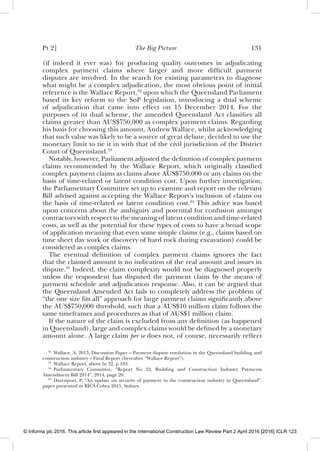 Pt 2] The Big Picture 131
(if indeed it ever was) for producing quality outcomes in adjudicating
complex payment claims where larger and more difﬁcult payment
disputes are involved. In the search for existing parameters to diagnose
what might be a complex adjudication, the most obvious point of initial
reference is the Wallace Report,32
upon which the Queensland Parliament
based its key reform to the SoP legislation, introducing a dual scheme
of adjudication that came into effect on 15 December 2014. For the
purposes of its dual scheme, the amended Queensland Act classiﬁes all
claims greater than AUS$750,000 as complex payment claims. Regarding
his basis for choosing this amount, Andrew Wallace, whilst acknowledging
that such value was likely to be a source of great debate, decided to use the
monetary limit to tie it in with that of the civil jurisdiction of the District
Court of Queensland.33
Notably, however, Parliament adjusted the deﬁnition of complex payment
claims recommended by the Wallace Report, which originally classiﬁed
complex payment claims as claims above AUS$750,000 or any claims on the
basis of time-related or latent condition cost. Upon further investigation,
the Parliamentary Committee set up to examine and report on the relevant
Bill advised against accepting the Wallace Report’s inclusion of claims on
the basis of time-related or latent condition cost.34
This advice was based
upon concerns about the ambiguity and potential for confusion amongst
contractors with respect to the meaning of latent condition and time-related
costs, as well as the potential for these types of costs to have a broad scope
of application meaning that even some simple claims (e.g., claims based on
time sheet day work or discovery of hard rock during excavation) could be
considered as complex claims.
The eventual deﬁnition of complex payment claims ignores the fact
that the claimed amount is no indication of the real amount and issues in
dispute.35
Indeed, the claim complexity would not be diagnosed properly
unless the respondent has disputed the payment claim by the means of
payment schedule and adjudication response. Also, it can be argued that
the Queensland Amended Act fails to completely address the problem of
“the one size ﬁts all” approach for large payment claims signiﬁcantly above
the AUS$750,000 threshold, such that a AUS$10 million claim follows the
same timeframes and procedures as that of AUS$1 million claim.
If the nature of the claim is excluded from any deﬁnition (as happened
in Queensland), large and complex claims would be deﬁned by a monetary
amount alone. A large claim per se does not, of course, necessarily reﬂect
32
Wallace, A, 2013, Discussion Paper – Payment dispute resolution in the Queensland building and
construction industry – Final Report (hereafter “Wallace Report”).
33
Wallace Report, above fn 32, p 183.
34
Parliamentary Committee, “Report No 52, Building and Construction Industry Payments
Amendment Bill 2014”, 2014, page 20.
35
Davenport, P, “An update on security of payment in the construction industry in Queensland”,
paper presented to RICS Cobra 2015, Sydney.
© Informa plc 2016. This article first appeared in the International Construction Law Review Part 2 April 2016 [2016] ICLR 123
 