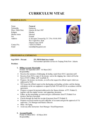 CURRICULUM VITAE
Name : Nuraeni
Nationality : Indonesia
Place / Birth Date : Jakarta,06 Juni 1987
Religion : Muslim
Marital status : Married
Sex : Female
Address : Jl. B Lagoa Terusan Gg 2 C 2 No. 8 b Rt.10/01
Kel. Lagoa Kec. Koja
: Jakarta Utara 14270
Contact No. : +6281311578838
Email : nurainibp24@gmail.com
PROFESSIONAL EXPERIENCE
Sept 2010 – Present PT. PBM Olah Jasa Andal
Port terminal operation services in Tanjung Priok Port - Jakarta
Position:
1. Billing Account Receivable
Periode : 06 September 2010 – 01 Maret 2012
Responsibility:
 Receives the summary of disharging & loading report from OJA’s operation staff.
 Receives from TO3 a copy of the invoice sent to the shipping line which will be the
basis of OJA’s billing staff to pelindo II.
 Prepares the invoice, tax invoice, as well as the request for official report which are
addressed to TO3.
 TO3 issues the official report on the discharging and loading activities and the sharing
calculation on the use equipment as signed by both TO3 and OJA in accordance with the
agreement.
 Prepares a request for payment addressed to the finance division of PT. Pelindo II,
together with the original invoice and supporting document.
 Follow up the outstanding accounts and gets confirmation from PT.Pelindo II on
invoices that have been paid.
 Checks through the bank the receipt of payment from PT.Pelindo II.
 Prepares received voucher on such collection of accounts and gets the approval of FA
supervisor , FA Manager and Finance Director.
 Make AR Aging.
 Assist any other instruction from Manager / Head Department.
2. Account Payable
Period: 01 Maret 2012 – 02 Maret 2014
Responsibility:
PERSONAL DATA
 