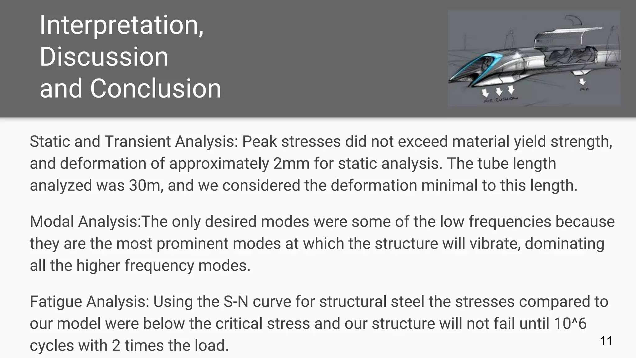 Interpretation,
Discussion
and Conclusion
11
Static and Transient Analysis: Peak stresses did not exceed material yield strength,
and deformation of approximately 2mm for static analysis. The tube length
analyzed was 30m, and we considered the deformation minimal to this length.
Modal Analysis:The only desired modes were some of the low frequencies because
they are the most prominent modes at which the structure will vibrate, dominating
all the higher frequency modes.
Fatigue Analysis: Using the S-N curve for structural steel the stresses compared to
our model were below the critical stress and our structure will not fail until 10^6
cycles with 2 times the load.
 