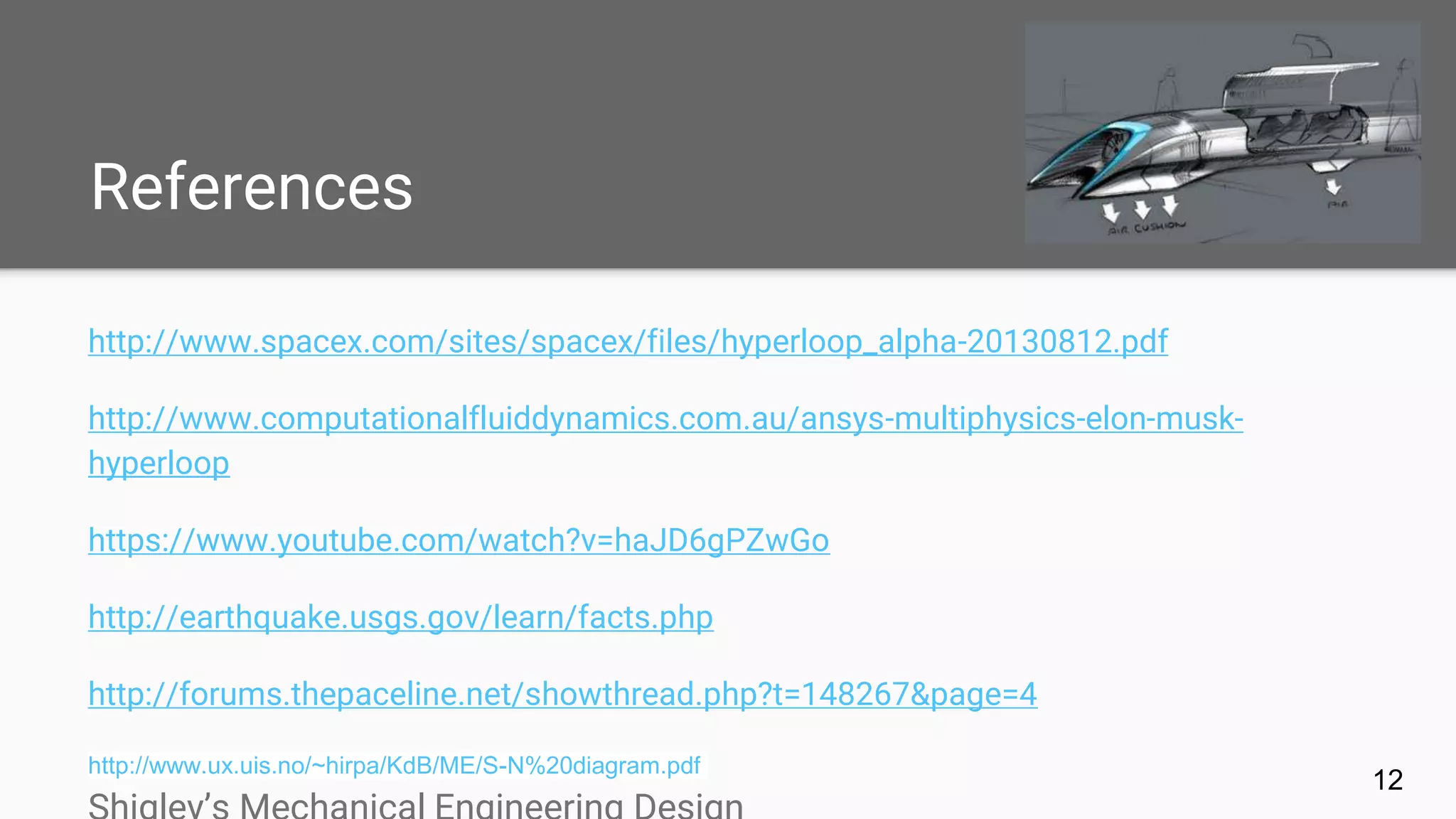 References
http://www.spacex.com/sites/spacex/files/hyperloop_alpha-20130812.pdf
http://www.computationalfluiddynamics.com.au/ansys-multiphysics-elon-musk-
hyperloop
https://www.youtube.com/watch?v=haJD6gPZwGo
http://earthquake.usgs.gov/learn/facts.php
http://forums.thepaceline.net/showthread.php?t=148267&page=4
http://www.ux.uis.no/~hirpa/KdB/ME/S-N%20diagram.pdf
12
 