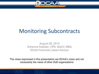 Monitoring Subcontracts
August 29, 2013
Edrienna Koerber, CPA, MaCC MBA
DCAA Financial Liaison Advisor
The views expressed in this presentation are DCAA's views and not
necessarily the views of other DoD organizations
 
