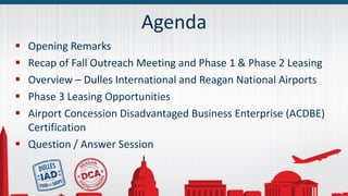 Agenda
 Opening Remarks
 Recap of Fall Outreach Meeting and Phase 1 & Phase 2 Leasing
 Overview – Dulles International and Reagan National Airports
 Phase 3 Leasing Opportunities
 Airport Concession Disadvantaged Business Enterprise (ACDBE)
Certification
 Question / Answer Session
 