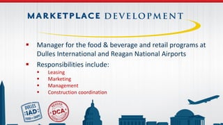  Manager for the food & beverage and retail programs at
Dulles International and Reagan National Airports
 Responsibilities include:
 Leasing
 Marketing
 Management
 Construction coordination
 