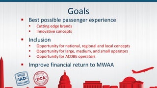 Goals
 Best possible passenger experience
 Cutting edge brands
 Innovative concepts
 Inclusion
 Opportunity for national, regional and local concepts
 Opportunity for large, medium, and small operators
 Opportunity for ACDBE operators
 Improve financial return to MWAA
 