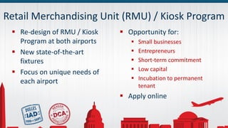 Retail Merchandising Unit (RMU) / Kiosk Program
 Re-design of RMU / Kiosk
Program at both airports
 New state-of-the-art
fixtures
 Focus on unique needs of
each airport
 Opportunity for:
 Small businesses
 Entrepreneurs
 Short-term commitment
 Low capital
 Incubation to permanent
tenant
 Apply online
 