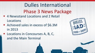 Dulles International
Phase 3 News Package
 4 Newsstand Locations and 2 Retail
Locations
 Achieved sales in excess of $6.3M
in 2013
 Locations in Concourses A, B, C,
and the Main Terminal
 