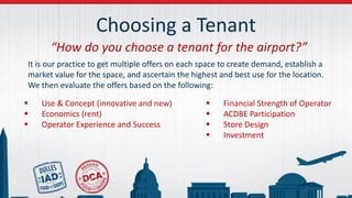 Choosing a Tenant
“How do you choose a tenant for the airport?”
It is our practice to get multiple offers on each space to create demand, establish a
market value for the space, and ascertain the highest and best use for the location.
We then evaluate the offers based on the following:
 Use & Concept (innovative and new)
 Economics (rent)
 Operator Experience and Success
 Financial Strength of Operator
 ACDBE Participation
 Store Design
 Investment
 