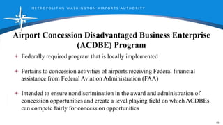 M E T R O P O L I T A N W A S H I N G T O N A I R P O R T S A U T H O R I T Y
Airport Concession Disadvantaged Business Enterprise
(ACDBE) Program
85
Federally required program that is locally implemented
Pertains to concession activities of airports receiving Federal financial
assistance from Federal Aviation Administration (FAA)
Intended to ensure nondiscrimination in the award and administration of
concession opportunities and create a level playing field on which ACDBEs
can compete fairly for concession opportunities
 