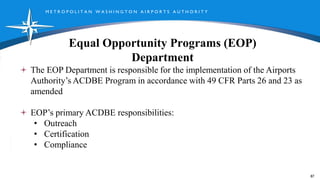 M E T R O P O L I T A N W A S H I N G T O N A I R P O R T S A U T H O R I T Y
Equal Opportunity Programs (EOP)
Department
87
The EOP Department is responsible for the implementation of the Airports
Authority’s ACDBE Program in accordance with 49 CFR Parts 26 and 23 as
amended
EOP’s primary ACDBE responsibilities:
• Outreach
• Certification
• Compliance
 