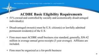 M E T R O P O L I T A N W A S H I N G T O N A I R P O R T S A U T H O R I T Y
ACDBE Basic Eligibility Requirements
88
51% owned and controlled by socially and economically disadvantaged
individual(s)
Disadvantaged owner(s) must be U.S. citizen(s) or lawfully admitted
permanent resident(s) of the U.S.
Firm must meet ACDBE small business size standard, generally, $56.42
million in average annual gross receipts (3 year average). Affiliates are
included.
Firm must be organized as a for-profit business
 