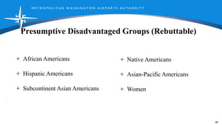 M E T R O P O L I T A N W A S H I N G T O N A I R P O R T S A U T H O R I T Y
Presumptive Disadvantaged Groups (Rebuttable)
89
African Americans
Hispanic Americans
Subcontinent Asian Americans
Native Americans
Asian-Pacific Americans
Women
 