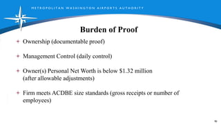 M E T R O P O L I T A N W A S H I N G T O N A I R P O R T S A U T H O R I T Y
Burden of Proof
90
Ownership (documentable proof)
Management Control (daily control)
Owner(s) Personal Net Worth is below $1.32 million
(after allowable adjustments)
Firm meets ACDBE size standards (gross receipts or number of
employees)
 